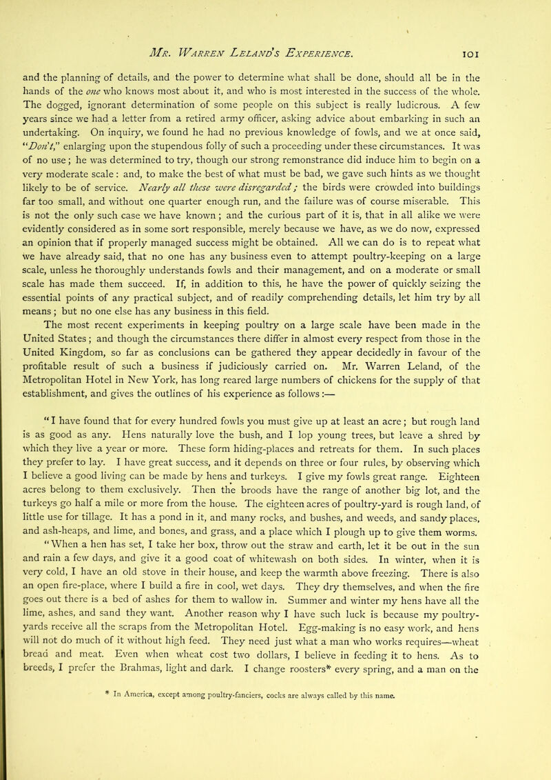Mr. Warren Lelands Experience. lOI and the planning of details, and the power to determine what shall be done, should all be in the hands of the 07ie who knows most about it, and who is most interested in the success of the whole. The dogged, ignorant determination of some people on this subject is really ludicrous. A few years since we had a letter from a retired army officer, asking advice about embarking in such an undertaking. On inquiry, we found he had no previous knowledge of fowls, and we at once said. Don't',' enlarging upon the stupendous folly of such a proceeding under these circumstances. It was of no use; he was determined to try, though our strong remonstrance did induce him to begin on a very moderate scale: and, to make the best of what must be bad, we gave such hints as we thought likely to be of service. Nearly all these were disregarded; the birds were crowded into buildings far too small, and without one quarter enough run, and the failure was of course miserable. This is not the only such case we have known ; and the curious part of it is, that in all alike we were evidently considered as in some sort responsible, merely because we have, as we do now, expressed an opinion that if properly managed success might be obtained. All we can do is to repeat what we have already said, that no one has any business even to attempt poultry-keeping on a large scale, unless he thoroughly understands fowls and their management, and on a moderate or small scale has made them succeed. If, in addition to this, he have the power of quickly seizing the essential points of any practical subject, and of readily comprehending details, let him try by all means ; but no one else has any business in this field. The most recent experiments in keeping poultry on a large scale have been made in the United States; and though the circumstances there differ in almost every respect from those in the United Kingdom, so far as conclusions can be gathered they appear decidedly in favour of the profitable result of such a business if judiciously carried on. Mr. Warren Leland, of the Metropolitan Hotel in New York, has long reared large numbers of chickens for the supply of that establishment, and gives the outlines of his experience as follows:— “ I have found that for every hundred fowls you must give up at least an acre; but rough land is as good as any. Hens naturally love the bush, and I lop young trees, but leave a shred by which they live a year or more. These form hiding-places and retreats for them. In such places they prefer to lay. I have great success, and it depends on three or four rules, by observing which I believe a good living can be made by hens and turkeys. I give my fowls great range. Eighteen acres belong to them exclusively. Then the broods have the range of another big lot, and the turkeys go half a mile or more from the house. The eighteen acres of poultry-yard is rough land, of little use for tillage. It has a pond in it, and many rocks, and bushes, and weeds, and sandy places, and ash-heaps, and lime, and bones, and grass, and a place which I plough up to give them worms. “ When a hen has set, I take her box, throw out the straw and earth, let it be out in the sun and rain a few days, and give it a good coat of whitewash on both sides. In winter, when it is very cold, I have an old stove in their house, and keep the warmth above freezing. There is also an open fire-place, where I build a fire in cool, wet days. They dry themselves, and when the fire goes out there is a bed of ashes for them to wallow in. Summer and winter my hens have all the lime, ashes, and sand they want. Another reason why I have such luck is because my poultry- yards receive all the scraps from the Metropolitan Hotel. Egg-making is no easy work, and hens will not do much of it without high feed. They need just what a man who works requires—wheat bread and meat. Even when wheat cost two dollars, I believe in feeding it to hens. As to breeds, I prefer the Brahmas, light and dark. I change roosters* every spring, and a man on the * In America, except among poultry-fanciers, cocks are always called by this name.