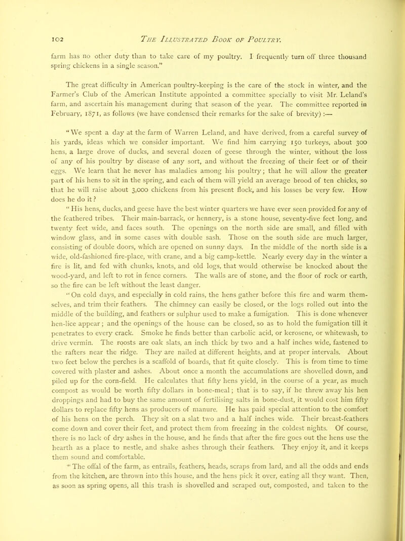 farm has no otlier duty than to take care of my poultry. I frequently turn off three thousand spring chickens in a single season.” The great difficulty in American poultry-keeping is the care of the stock in winter, and the Farmer’s Club of the American Institute appointed a committee specially to visit Mr. Leland’s farm, and ascertain his management during that season of the year. The committee reported in February, 1871, as follows (we have condensed their remarks for the sake of brevity) :— “We spent a day at the farm of Warren Leland, and have derived, from a careful survey of his yards, ideas which we consider important. We find him carrying 150 turkeys, about 300 hens, a large drove of ducks, and several dozen of geese through the winter, without the loss of any of his poultry by disease of any sort, and without the freezing of their feet or of their eggs. We learn that he never has maladies among his poultry; that he will allow the greater part of his hens to sit in the spring, and each of them will yield an average brood of ten chicks, so that he will raise about 3,000 chickens from his present flock, and his losses be very few. How does he do it} “ His hens, ducks, and geese have the best winter quarters we have ever seen provided for any of the feathered tribes. Their main-barrack, or hennery, is a stone house, seventy-five feet long, and twenty feet wide, and faces south. The openings on the north side are small, and filled with window glass, and in some cases with double sash. Those on the south side are much larger, consisting of double doors, which are opened on sunny days. In the middle of the north side is a wide, old-fashioned fire-place, with crane, and a big camp-kettle. Nearly every day in the winter a fire is lit, and fed with chunks, knots, and old logs, that would otherwise be knocked about the wood-yard, and left to rot in fence corners. The walls are of stone, and the floor of rock or earth, so the Are can be left without the least danger. “ On cold days, and especially in cold rains, the hens gather before this fire and warm them- selves, and trim their feathers. The chimney can easily be closed, or the logs rolled out into the middle of the building, and feathers or sulphur used to make a fumigation. This is done whenever hen-lice appear; and the openings of the house can be closed, so as to hold the fumigation till it penetrates to every crack. Smoke he finds better than carbolic acid, or kerosene, or whitewash, to drive vermin. The roosts are oak slats, an inch thick by two and a half inches wide, fastened to the rafters near the ridge. They are nailed at different heights, and at proper intervals. About two feet below the perches is a scaffold of boards, that fit quite closely. This is from time to time covered with plaster and ashes. About once a month the accumulations are shovelled down, and piled up for the corn-field. He calculates that fifty hens yield, in the course of a year, as much compost as would be worth fifty dollars in bone-meal; that is to say, if he threw away his hen droppings and had to buy the same amount of fertilising salts in bone-dust, it would cost him fifty dollars to replace fifty hens as producers of manure. He has paid special attention to the comfort of his hens on the perch. They sit on a slat two and a half inches wide. Their breast-feathers come down and cover their feet, and protect them from freezing in the coldest nights. Of course, there is no lack of dry ashes in the house, and he finds that after the fire goes out the hens use the hearth as a place to nestle, and shake ashes through their feathers. They enjoy it, and it keeps them sound and comfortable. “ The offal of the farm, as entrails, feathers, heads, scraps from lard, and all the odds and ends from the kitchen, are thrown into this house, and the hens pick it over, eating all they want. Then, as soon as spring opens, all this trash is shovelled and scraped out, composted, and taken to the