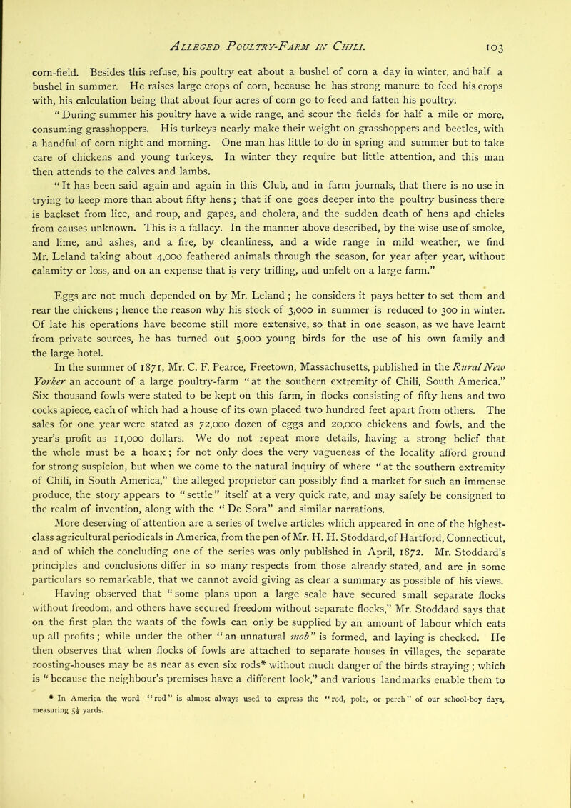 Alleged Poultry-Farm in Chtli. corn-field. Besides this refuse, his poultry eat about a bushel of corn a day in winter, and half a bushel in summer. He raises large crops of corn, because he has strong manure to feed his crops with, his calculation being that about four acres of corn go to feed and fatten his poultry. “ During summer his poultry have a wide range, and scour the fields for half a mile or more, consuming grasshoppers. His turkeys nearly make their weight on grasshoppers and beetles, with a handful of corn night and morning. One man has little to do in spring and summer but to take care of chickens and young turkeys. In winter they require but little attention, and this man then attends to the calves and lambs. “It has been said again and again in this Club, and in farm journals, that there is no use in trying to keep more than about fifty hens; that if one goes deeper into the poultry business there is backset from lice, and roup, and gapes, and cholera, and the sudden death of hens and chicks from causes unknown. This is a fallacy. In the manner above described, by the wise use of smoke, and lime, and ashes, and a fire, by cleanliness, and a wide range in mild weather, we find Mr. Leland taking about 4,000 feathered animals through the season, for year after year, without calamity or loss, and on an expense that is very trifling, and unfelt on a large farm.” Eggs are not much depended on by Mr. Leland ; he considers it pays better to set them and rear the chickens ; hence the reason why his stock of 3,000 in summer is reduced to 300 in winter. Of late his operations have become still more extensive, so that in one season, as we have learnt from private sources, he has turned out 5,000 young birds for the use of his own family and the large hotel. In the summer of 1871, Mr. C. F. Pearce, Freetown, Massachusetts, published in the Rural New Yorker an account of a large poultry-farm “ at the southern extremity of Chili, South America.” Six thousand fowls were stated to be kept on this farm, in flocks consisting of fifty hens and two cocks apiece, each of which had a house of its own placed two hundred feet apart from others. The sales for one year were stated as 72,000 dozen of eggs and 20,000 chickens and fowls, and the year’s profit as 11,000 dollars. We do not repeat more details, having a strong belief that the whole must be a hoax; for not only does the very vagueness of the locality afford ground for strong suspicion, but when we come to the natural inquiry of where “ at the southern extremity of Chili, in South America,” the alleged proprietor can possibly find a market for such an immense produce, the story appears to “ settle ” itself at a very quick rate, and may safely be consigned to the realm of invention, along with the “ De Sora” and similar narrations. More deserving of attention are a series of twelve articles which appeared in one of the highest- class agricultural periodicals in America, from the pen of Mr. H. H. Stoddard, of Hartford, Connecticut, and of which the concluding one of the series was only published in April, 1872. Mr. Stoddard’s principles and conclusions differ in so many respects from those already stated, and are in some particulars so remarkable, that we cannot avoid giving as clear a summary as possible of his views. Having observed that “ some plans upon a large scale have secured small separate flocks without freedom, and others have secured freedom without separate flocks,” Mr. Stoddard says that on the first plan the wants of the fowls can only be supplied by an amount of labour which eats up all profits ; while under the other “an unnatural mob is formed, and laying is checked. He then observes that when flocks of fowls are attached to separate houses in villages, the separate roosting-houses may be as near as even six rods* without much danger of the birds straying ; which is “ because the neighbour’s premises have a different look,” and various landmarks enable them to * In America the word “rod” is almost always used to express the “rod, pole, or perch” of our school-boy days, measuring 5i yards.