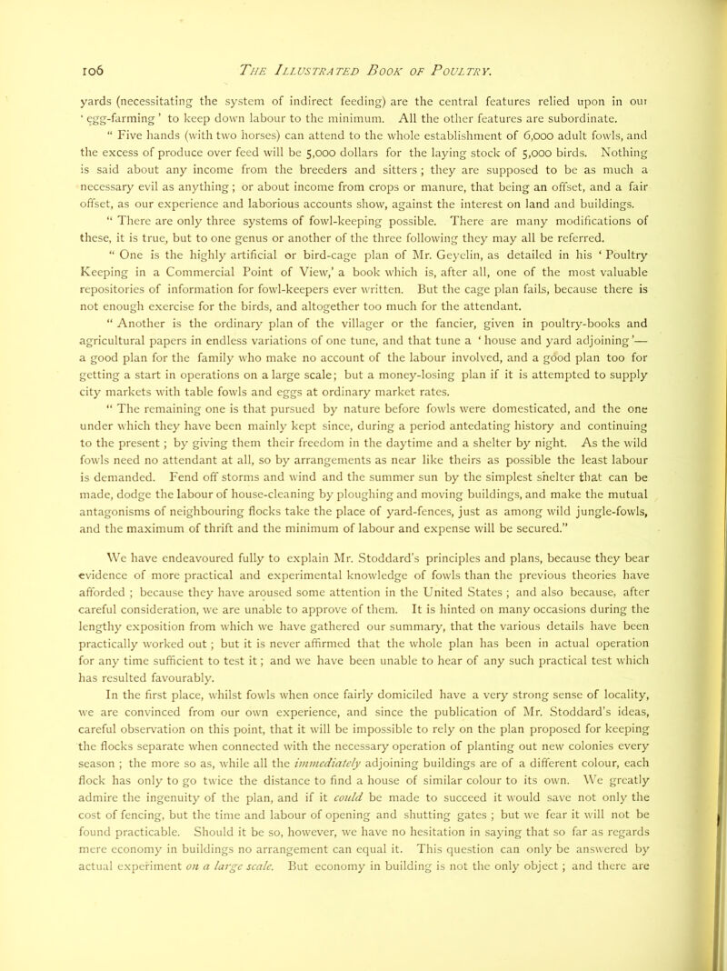 yards (necessitating the system of indirect feeding) are the central features relied upon in our ‘ egg-farming ’ to keep down labour to the minimum. All the other features are subordinate. “ Five hands (with two horses) can attend to the whole establishment of 6,000 adult fowls, and the excess of produce over feed will be 5,000 dollars for the laying stock of 5,000 birds. Nothing is said about any income from the breeders and sitters ; they are supposed to be as much a necessary evil as anything; or about income from crops or manure, that being an offset, and a fair offset, as our experience and laborious accounts show, against the interest on land and buildings. “ There are only three systems of fowl-keeping possible. There are many modifications of these, it is true, but to one genus or another of the three following they may all be referred. “ One is the highly artificial or bird-cage plan of Mr. Geyclin, as detailed in his ‘ Poultry Keeping in a Commercial Point of View,’ a book which is, after all, one of the most valuable repositories of information for fowl-keepers ever written. But the cage plan fails, because there is not enough exercise for the birds, and altogether too much for the attendant. “ Another is the ordinary plan of the villager or the fancier, given in poultry-books and agricultural papers in endless variations of one tune, and that tune a ‘house and yard adjoining’— a good plan for the family who make no account of the labour involved, and a good plan too for getting a start in operations on a large scale; but a money-losing plan if it is attempted to supply city markets with table fowls and eggs at ordinary market rates. “ The remaining one is that pursued by nature before fowls were domesticated, and the one under which they have been mainly kept since, during a period antedating history and continuing to the present; by giving them their freedom in the daytime and a shelter by night. As the wild fowls need no attendant at all, so by arrangements as near like theirs as possible the least labour is demanded. Fend off storms and wind and the summer sun by the simplest shelter that can be made, dodge the labour of house-cleaning by ploughing and moving buildings, and make the mutual antagonisms of neighbouring flocks take the place of yard-fences, just as among wild jungle-fowls, and the maximum of thrift and the minimum of labour and expense will be secured.” We have endeavoured fully to explain Mr. Stoddard’s principles and plans, because they bear evidence of more practical and experimental knowledge of fowls than the previous theories have afforded ; because they have aroused some attention in the United States ; and also because, after careful consideration, we are unable to approve of them. It is hinted on many occasions during the lengthy exposition from which we have gathered our summary, that the various details have been practically worked out; but it is never affirmed that the whole plan has been in actual operation for any time sufficient to test it; and we have been unable to hear of any such practical test which has resulted favourably. In the first place, whilst fowls when once fairly domiciled have a very strong sense of locality, we are convinced from our own experience, and since the publication of Mr. Stoddard’s ideas, careful observation on this point, that it will be impossible to rely on the plan proposed for keeping the flocks separate when connected with the necessary operation of planting out new colonies every season ; the more so as, while all the immediately adjoining buildings are of a different colour, each flock has only to go twice the distance to find a house of similar colour to its own. We greatly admire the ingenuity of the plan, and if it coidd be made to succeed it would save not only the cost of fencing, but the time and labour of opening and shutting gates ; but we fear it will not be found practicable. Should it be so, however, we have no hesitation in saying that so far as regards mere economy in buildings no arrangement can equal it. This question can only be answered by actual e.xpefiment on a large seale. But economy in building is not the only object ; and there are