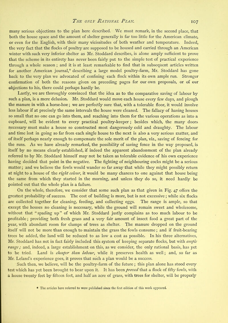 The only National Plan. many serious objections to the plan here described. We must remark, in the second place, that both the house space and the amount of shelter generally is far too little for the American climate, or even for the English, with their many vicissitudes of both weather and temperature. Indeed, the very fact that the flocks of poultry are supposed to be housed and carried through an American winter with such very inferior shelter as Mr. Stoddard describes, is alone amply sufficient to prove that the scheme in its entirety has never been fairly put to the simple test of practical experience through a whole season ; and it is at least remarkable to And that in subsequent articles written for another American journal,* describing a large model poultry-farm, Mr. Stoddard has gone back to the very plan we advocated of confining each flock within its own ample run. Stronger confirmation of both the reasons given on preceding pages for our own proposals, or of our objections to his, there could perhaps hardly be. I.astly, we are thoroughly convinced that the idea as to the comparative saving of labour by such a plan, is a mere delusion. Mr. Stoddard would move each house every few days, and plough the manure in with a horse-hoe; we are perfectly sure that, with a tolerable floor, it would involve less labour if at precisely the same intervals the house were cleaned. The fallacy of having houses so small that no one can go into them, and reaching into them for the various operations as into a cupboard, will be evident to every practical poultry-keeper ; besides which, the many doors necessary must make a house so constructed most dangerously cold and draughty. The labour and time lost in going so far from each single house to the next is also a very serious matter, and of itself perhaps nearly enough to compensate the sole merit of the plan, viz., saving of fencing for the runs. As we have already remarked, the possibility of saving fence in the way proposed, is itself by no means clearly established, if indeed the apparent abandonment of the plan already referred to by Mr. Stoddard himself may not be taken as tolerable evidence of his own experience having decided that point in the negative. The fighting of neighbouring cocks might be a serious matter; and we believe the fowls would wander so far away that while they might possibly return at night to a house of the right colour, it would be many chances to one against that house being the same from which they started in the morning, and unless they do so, it need hardly be pointed out that the whole plan is a failure. On the whole, therefore, we consider that some such plan as that given in Fig. 47 offers the greatest probability of success. The cost of building is more, but is not excessive ; while six flocks are collected together for cleaning, feeding, and collecting eggs. The range is ample, so that except the houses no cleaning is necessary, while the ground will remain sweet and wholesome, without that “spading up” of which Mr. Stoddard justly complains as too much labour to be profitable; providing both fresh grass and a very fair amount of insect food a great part of the year, with abundant room for clumps of trees as shelter. The manure dropped on the ground itself will not be more than enough to maintain the grass the fowls consume; and if fruit-bearing trees be added, the land will be reduced to as low a cost as possible. In his three alternatives, Mr. Stoddard has not in fact fairly included this system of keeping separate flocks, but with ample range; and, indeed, a large establishment on this, as we consider, the only rational basis, has yet to be tried. Land is cheaper than labour, while it preserves health as well; and, so far as Mr. Leland’s experience goes, it proves that such a plan would be a success. Such then, we believe, will be the poultry-farm of the future ; this plan alone has stood every test which has yet been brought to bear upon it. It has been proved that a flock of fifty fowls, with a house twenty feet by fifteen feet, and half an acre of grass, with trees for shelter, will be properly * The articles here referred to were published since the first edition of this work appeared.