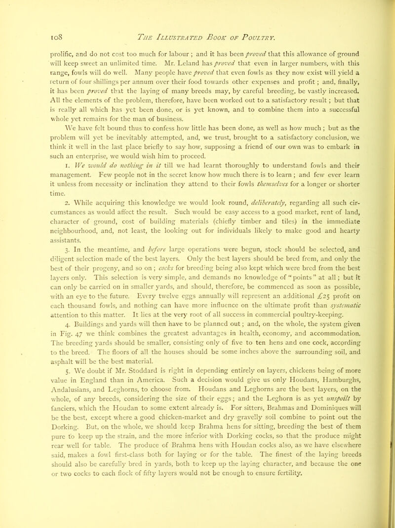 prolific, and do not cost too much for labour ; and it has been proved that this allowance of ground will keep sweet an unlimited time. Mr. Leland has proved that even in larger numbers, with this range, fowls will do well. Many people have proved that even fowls as they now exist will yield a return of four shillings per annum over their food towards other expenses and profit ; and, finally, it has been proved that the laying of many breeds may, by careful breeding, be vastly increased. All the elements of the problem, therefore, have been worked out to a satisfactory result ; but that is really all which has yet been done, or is yet known, and to combine them into a successful whole yet remains for the man of business. W'e have felt bound thus to confess how little has been done, as well as how much; but as the problem will yet be inevitably attempted, and, we trust, brought to a satisfactory conclusion, we think it well in the last place briefly to say how, supposing a friend of our own was to embark in such an enterjDrise, we would wish him to proceed. 1. IVe would do nothing in it till we had learnt thoroughly to understand fowls and their management. Few people not in the secret know how much there is to learn ; and few ever learn it unless from necessity or inclination they attend to their fowls themselves for a longer or shorter time. 2. While acquiring this knowledge we would look round, deliberately, regarding all such cir- cumstances as would affect the result. Such would be easy access to a good market, rent of land, character of ground, cost of building materials (chiefly timber and tiles) in the immediate neighbourhood, and, not least, the looking out for individuals likely to make good and hearty assistants. 3. In the meantime, and before large operations were begun, stock should be selected, and diligent selection made of the best layers. Only the best layers should be bred from, and only the best of their progeny, and so on ; eoeks for breeding being also kept which were bred from the best layers only. This selection is very simple, and demands no knowledge of “points” at all; but it can only be carried on in smaller yards, and should, therefore, be commenced as soon as possible, with an eye to the future. Every twelve eggs annually will represent an additional ^^”25 profit on each thousand fowls, and nothing can have more influence on the ultimate profit than systematic attention to this matter. It lies at the verj' root of all success in commercial poultry-keeping. 4. Buildings and yards will then have to be planned out; and, on the whole, the system given in Fig. 47 we think combines the greatest adv'antages in health, economy, and accommodation. The breeding yards should be smaller, consisting only of five to ten hens and one cock, according to the breed. The floors of all the houses should be some inches above the surrounding soil, and asphalt will be the best material. 5. We doubt if Mr. Stoddard is right in depending entirely on layers, chickens being of more value in England than in America. Such a decision would give us only Houdans, Hamburghs, Andalusians, and Leghorns, to choose from. Houdans and Leghorns are the best layers, on the whole, of any breeds, considering the size of their eggs; and the Leghorn is as yet unspoilt by fanciers, which the Houdan to some extent already is. For sitters. Brahmas and Dominiques will be the best, except w'here a good chicken-market and dry gravelly soil combine to point out the Dorking. But, on the whole, we should keep Brahma hens for sitting, breeding the best of them pure to keep up the strain, and the more inferior with Dorking cocks, so that the produce might rear well for table. The produce of Brahma hens with Houdan cocks also, as we have elsewhere said, makes a fowl first-class both for laying or for the table. The finest of the laying breeds should also be carefully bred in yards, both to keep up the laying character, and because the one or two cocks to each flock of fifty layers would not be enough to ensure fertility.