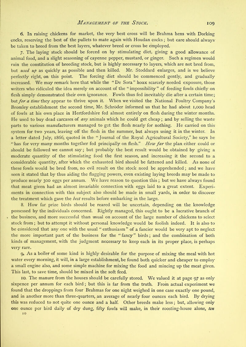 Management oe the Stock. 6. In raising chickens for market, the very best cross will be Brahma hens with Dorking cocks, reseiwing the best of the pullets to mate again with Houdan cocks; but care should always be taken to breed from the best layers, whatever breed or cross be employed. 7. The laying stock should be forced on by stimulating diet, giving a good allowance of animal food, and a slight seasoning of cayenne pepper, mustard, or ginger. Such a regimen would ruin the constitution of breeding stock, but is highly necessary to layers, which are not bred from, but used up as quickly as possible and then killed. Mr. Stoddard enlarges, and is we believe perfectly right, on this point. The forcing diet should be commenced gently, and gradually increased. We may remark here that while the “De Sora” hoax scarcely needed exposure, those writers who ridiculed the idea merely on account of the “ impossibility ” of feeding fowls chiefly on flesh simply demonstrated their own ignorance. Fowls thus fed inevitably die after a certain time; but for a time they appear to thrive upon it. When we visited the National Poultry Company’s Bromley establishment the second time, Mr. Schroder informed us that he had about 1,000 head of fowls at his own place in Hertfordshire fed almost entirely on flesh during the winter months. He used to buy dead carcases of any animals which he could get cheap; and by selling the waste parts to various manufacturers managed to get the flesh nearly for nothing. He carried on this system for two years, leaving off the flesh in the summer, but always using it in the winter. In a letter dated July, 1866, quoted in the “Journal of the Royal Agricultural Society,” he says he “ has for very many months together fed principally on flesh.” How far the plan either could or should be followed we cannot say; but probably the best result would be obtained by giving a moderate quantity of the stimulating food the first season, and increasing it the second to a considerable quantity, after which the exhausted bird should be fattened and killed. As none of these fowls v/ould be bred from, no evil result on the stock need be apprehended ; and we have seen it stated that by thus aiding the flagging powers, even existing laying breeds may be made to produce nearly 300 eggs per annum. We have reason to question this ; but we have always found that meat given had an almost invariable connection with eggs laid to a great extent. Experi- ments in connection with this subject also should be made in small yards, in order to discover the treatment which gave the best results before embarking in the large. 8. How far prize birds should be reared will be uncertain, depending on the knowledge possessed by the individuals concerned. Rightly managed, this ought to be a lucrative branch of . the business, and more successful than irsual on account of the large number of chickens to select stock from; but to attempt it without personal knowledge would be foolish indeed. It is also to be considered that any one with the usual “ enthusiasm ” of a fancier would be very apt to neglect the more important part of the business for the “ fancy ” birds; and the combination of both kinds of management, with the judgment necessary to keep each in its proper place, is perhaps very rare. 9. As a boiler of some kind is highly desirable for the purpose of mixing the meal with hot water every morning, it will, in a large establishment, be found both quicker and cheaper to employ a small engine also, and some simple machine for mixing the food and mincing up the meat given. This last, to save time, should be mixed in the soft feed. 10. The manure from the houses should be carefully stored. We valued it at page 97 as only sixpence per annum for each bird; but this is far from the truth. From actual experiment we found that the droppings from four Brahmas for one night weighed in one case exactly one pound, and in another more than three-quarters, an average of nearly four ounces each bird. By drying this was reduced to not quite one ounce and a half. Other breeds make less; but, allowing only one ounce per bird daily of dry dung, fifty fowls will make, in their roosting-house alone, ten 10