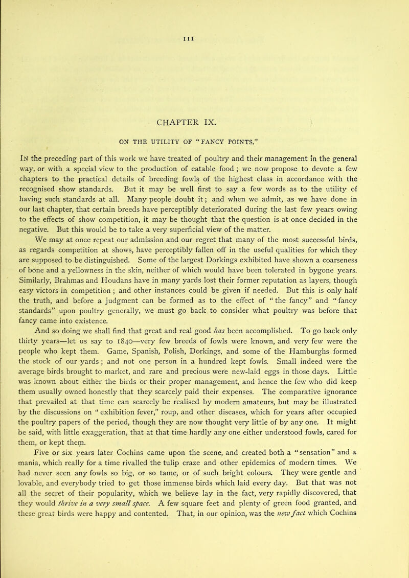 CHAPTER IX. ON THE UTILITY OF “FANCY POINTS,” In the preceding part of this work we have treated of poultry and their management in the general way, or with a special view to the production of eatable food ; we now propose to devote a few chapters to the practical details of breeding fowls of the highest class in accordance with the recognised show standards. But it may be well first to say a few words as to the utility of having such standards at all. Many people doubt it; and when we admit, as we have done in our last chapter, that certain breeds have perceptibly deteriorated during the last few years owing to the effects of show competition, it may be thought that the question is at once decided in the negative. But this would be to take a very superficial view of the matter. We may at once repeat our admission and our regret that many of the most successful birds, as regards competition at shows, have perceptibly fallen off in the useful qualities for which they are supposed to be distinguished. Some of the largest Dorkings exhibited have shown a coarseness of bone and a yellowness in the skin, neither of which would have been tolerated in bygone years. Similarly, Brahmas and Houdans have in many yards lost their former reputation as layers, though easy victors in competition ; and other instances could be given if needed. But this is only half the truth, and before a judgment can be formed as to the effect of “the fancy” and “fancy standards” upon poultry generally, we must go back to consider what poultry was before that fancy came into existence. And so doing we shall find that great and real good has been accomplished. To go back only thirty years—let us say to 1840—very few breeds of fowls were known, and very few were the people who kept them. Game, Spanish, Polish, Dorkings, and some of the Hamburghs formed the stock of our yards ; and not one person in a hundred kept fowls. Small indeed were the average birds brought to market, and rare and precious were new-laid eggs in those days. Little was known about either the birds or their proper management, and hence the few who did keep them usually owned honestly that they scarcely paid their expenses. The comparative ignorance that prevailed at that time can scarcely be realised by modern amateurs, but may be illustrated by the discussions on “ exhibition fever,” roup, and other diseases, which for years after occupied the poultry papers of the period, though they are now thought very little of by any one. It might be said, with little exaggeration, that at that time hardly any one either understood fowls, cared for them, or kept them. Five or six years later Cochins came upon the scene, and created both a “sensation” and a mania, which really for a time rivalled the tulip craze and other epidemics of modern times. We had never seen any fowls so big, or so tame, or of such bright colours. They were gentle and lovable, and everybody tried to get those immense birds which laid every day. But that was not all the secret of their popularity, which we believe lay in the fact, very rapidly discovered, that they would thrive m a very small space. A few square feet and plenty of green food granted, and these great birds were happy and contented. That, in our opinion, was the new fact which Cochins