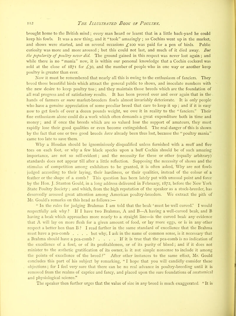brought home to the British mind ; every man heard or learnt that In a little back-yard he could keep his fowls. It was a new thing, and it “took” amazingly ; so Cochins went up in the market, and shows were started, and on several occasions ;^ioo was paid for a pen of birds. Public curiosity was more and more aroused ; but this could not last, and much of it died away. But the popula7'ity of poultry never did. The ground gained in this respect was never lost again ; and while there is no “ mania” now, it is within our personal knowledge that a Cochin cockerel was sold at the close of 1871 for £lO, and the number of people who in one way or another keep poultry is greater than ever. Now it must be remembered that nearly all this is owing to the enthusiasm of fanciers. They breed those beautiful birds which attract the general public to shows, and inoculate numbers with the new desire to keep poultry too ; and they maintain those breeds which are the foundation of all real progress and of satisfactory results. It has been proved over and over again that in the • hands of farmers or mere market-breeders fowls almost invariably deteriorate. It is only people who have a genuine appreciation of some peculiar breed that care to keep it up ; and if it is easy now to get fowls of over a dozen pounds weight, we owe it in reality to the “ fanciers.” Their fine enthusiasm alone could do a work which often demands a great expenditure both in time and money; and if once the breeds which are so valued lose the support of amateurs, they must rapidly lose their good qualities or even become extinguished. The real danger of this is shown by the fact that one or two good breeds have already been thus lost, because the “poultry mania” came too late to save them. Why a Houdan should be ignominiously disqualified unless furnished with a muff and five tees on each foot, or why a few black specks upon a buff Cochin should be of such amazing importance, are not so self-e\fident; and the necessity for these or other (equally arbitrary) standards does not appear till after a little reflection. Supposing the necessity of shows and the stimulus of competition among exhibitors to be granted, it is often asked. Why are not fowls judged according to their laying, their hardiness, or their qualities, instead of the colour of a feather or the shape of a comb This question has been lately put with unusual point and force by the Hon. J. Stanton Gould, in a long address delivered in February, 1872, before the New York State Poultry Society; and which, from the high reputation of the speaker as a stock-breeder, has deserv'edly aroused great attention among American poultrj'-breeders. We extract the pith of Mr. Gould’s remarks on this head as follows:— “ In the rules for judging Brahmas I am told that the beak ‘must be well curved.’ I would respectfully ask why ? If I have two Brahmas, A and B—A having a well-curved beak, and B having a beak which approaches more nearly to a straight line—is the curved beak any evidence that A will lay on more flesh for a given amount, of food, or lay more eggs, or is in any other respect a better hen than B ? I read further in the same standard of excellence that the Brahma must have a pea-comb .... but why, I ask in the name of common sense, is it necessary that a Brahma should have a pea-comb ? . . . . If it is true that the pea-comb is no indication of the excellence of a fowl, or of its profitableness, or of its purity of blood ; and if it does not minister to the aesthetic gratification of its owner, is it not simple nonsense to include it among the points of excellence of the breed?” After other instances to the same effect, Mr. Gould concludes this part of his subject by remarking, “ I hope that you will candidly consider these objections; for I feel very sure that there can be no real advance in poultry-breeding until it is removed from the realms of caprice and fancy, and placed upon the sure foundations of .anatomical and physiological science.” The speaker then further urges that the value of size in any breed is much exaggerated. “ It is