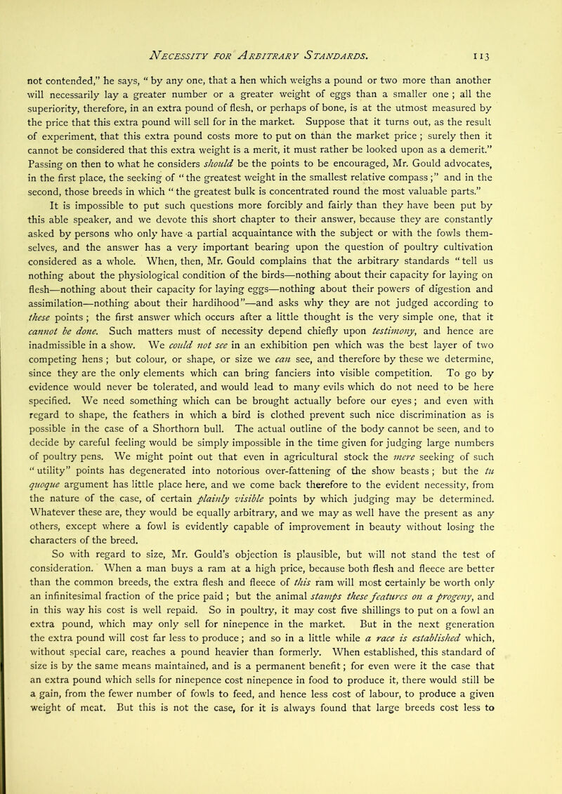 JV^CESS/Tv FOE Arbitrary Standards. not contended,” he says, “ by any one, that a hen which weighs a pound or two more than another will necessarily lay a greater number or a greater weight of eggs than a smaller one ; all the superiority, therefore, in an extra pound of flesh, or perhaps of bone, is at the utmost measured by the price that this extra pound will sell for in the market. Suppose that it turns out, as the result of experiment, that this extra pound costs more to put on than the market price ; surely then it cannot be considered that this extra weight is a merit, it must rather be looked upon as a demerit.” Passing on then to what he considers should be the points to be encouraged, Mr. Gould advocates, in the first place, the seeking of “the greatest weight in the smallest relative compassand in the second, those breeds in which “ the greatest bulk is concentrated round the most valuable parts.” It is impossible to put such questions more forcibly and fairly than they have been put by this able speaker, and we devote this short chapter to their answer, because they are constantly asked by persons who only have a partial acquaintance with the subject or with the fowls them- selves, and the answer has a very important bearing upon the question of poultry cultivation considered as a whole. When, then, Mr. Gould complains that the arbitrary standards “ tell us nothing about the physiological condition of the birds—nothing about their capacity for laying on flesh—nothing about their capacity for laying eggs—nothing about their powers of digestion and assimilation—nothing about their hardihood”—and asks why they are not judged according to these points ; the first answer which occurs after a little thought is the very simple one, that it cannot be done. Such matters must of necessity depend chiefly upon testimony, and hence are inadmissible in a show. We coidd not see in an exhibition pen which was the best layer of two competing hens ; but colour, or shape, or size we can see, and therefore by these we determine, since they are the only elements which can bring fanciers into visible competition. To go by evidence would never be tolerated, and would lead to many evils which do not need to be here specified. We need something which can be brought actually before our eyes; and even with regard to shape, the feathers in which a bird is clothed prevent such nice discrimination as is possible in the case of a Shorthorn bull. The actual outline of the body cannot be seen, and to decide by careful feeling would be simply impossible in the time given for judging large numbers of poultry pens. We might point out that even in agricultural stock the mej'e seeking of such “ utility” points has degenerated into notorious over-fattening of the show beasts ; but the tu quoque argument has little place here, and we come back therefore to the evident necessity, from the nature of the case, of certain plainly visible points by which judging may be determined. Whatever these are, they would be equally arbitrary, and we may as well have the present as any others, except where a fowl is evidently capable of improvement in beauty without losing the characters of the breed. So with regard to size, Mr. Gould’s objection is plausible, but will not stand the test of consideration. When a man buys a ram at a high price, because both flesh and fleece are better than the common breeds, the extra flesh and fleece of this ram will most certainly be worth only an infinitesimal fraction of the price paid ; but the animal stamps these features on a progeny, and in this way his cost is well repaid. So in poultry, it may cost five shillings to put on a fowl an extra pound, which may only sell for ninepence in the market. But in the next generation the extra pound will cost far less to produce; and so in a little while a race is established which, without special care, reaches a pound heavier than formerly. When established, this standard of size is by the same means maintained, and is a permanent benefit; for even were it the case that an extra pound which sells for ninepence cost ninepence in food to produce it, there would still be a gain, from the fewer number of fowls to feed, and hence less cost of labour, to produce a given weight of meat. But this is not the case, for it is always found that large breeds cost less to