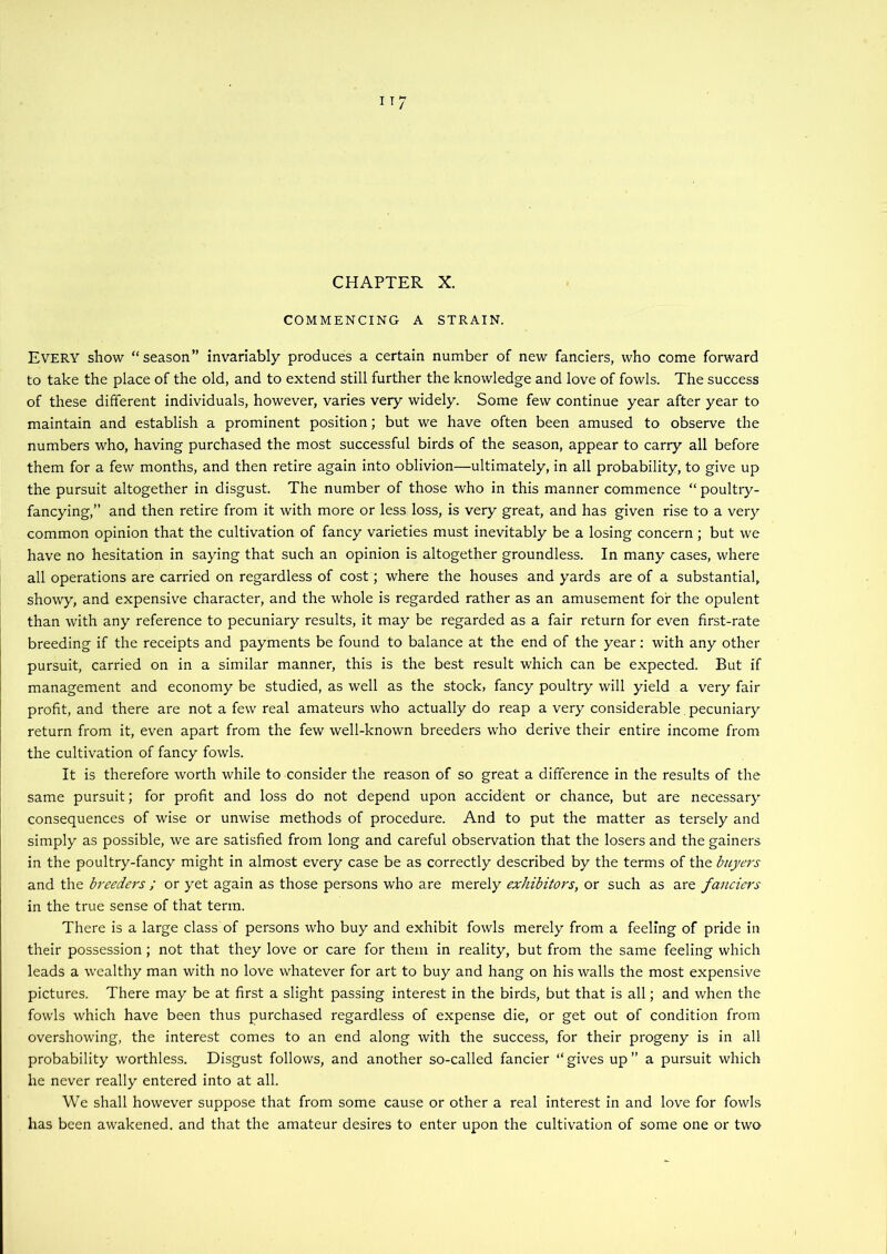 I T ‘ CHAPTER X. COMMENCING A STRAIN. Every show “season” invariably produces a certain number of new fanciers, who come forward to take the place of the old, and to extend still further the knowledge and love of fowls. The success of these different individuals, however, varies very widely. Some few continue year after year to maintain and establish a prominent position; but we have often been amused to observe the numbers who, having purchased the most successful birds of the season, appear to carry all before them for a few months, and then retire again into oblivion—ultimately, in all probability, to give up the pursuit altogether in disgust. The number of those who in this manner commence “ poultry- fancying,” and then retire from it with more or less loss, is very great, and has given rise to a very common opinion that the cultivation of fancy varieties must inevitably be a losing concern ; but we have no hesitation in saying that such an opinion is altogether groundless. In many cases, where all operations are carried on regardless of cost; where the houses and yards are of a substantial, showy, and expensive character, and the whole is regarded rather as an amusement for the opulent than with any reference to pecuniary results, it may be regarded as a fair return for even first-rate breeding if the receipts and payments be found to balance at the end of the year: with any other pursuit, carried on in a similar manner, this is the best result which can be expected. But if management and economy be studied, as well as the stock, fancy poultry will yield a very fair profit, and there are not a few real amateurs who actually do reap a very considerable pecuniary return from it, even apart from the few well-known breeders who derive their entire income from the cultivation of fancy fowls. It is therefore worth while to consider the reason of so great a difference in the results of the same pursuit; for profit and loss do not depend upon accident or chance, but are necessary consequences of wise or unwise methods of procedure. And to put the matter as tersely and simply as possible, we are satisfied from long and careful observation that the losers and the gainers in the poultry-fancy might in almost every case be as correctly described by the terms of the buyer's and the breeders ; or yet again as those persons who are merely exhibitors, or such as are fanciers in the true sense of that term. There is a large class of persons who buy and exhibit fowls merely from a feeling of pride in their possession; not that they love or care for them in reality, but from the same feeling which leads a wealthy man with no love whatever for art to buy and hang on his walls the most expensive pictures. There may be at first a slight passing interest in the birds, but that is all; and when the fowls which have been thus purchased regardless of expense die, or get out of condition from overshowing, the interest comes to an end along with the success, for their progeny is in all probability worthless. Disgust follows, and another so-called fancier “gives up” a pursuit which he never really entered into at all. We shall however suppose that from some cause or other a real interest in and love for fowls has been awakened, and that the amateur desires to enter upon the cultivation of some one or two