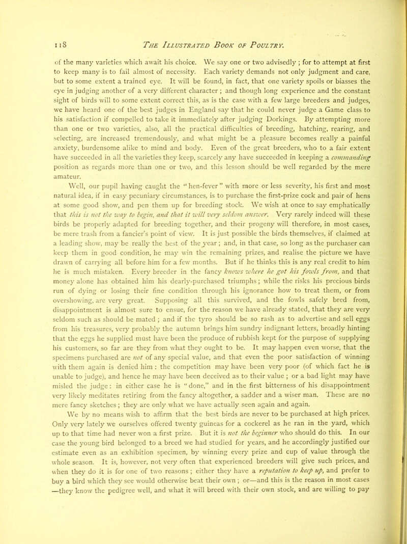of the many varieties which await his choice. We say one or two advisedly ; for to attempt at first to keep many is to fail almost of necessity. Each variety demands not only judgment and care, but to some extent a trained eye. It will be found, in fact, that one variety spoils or biasses the eye in judging another of a very different character ; and though long experience and the constant sight of birds will to some extent correct this, as is the case with a few large breeders and judges, we have heard one of the best judges in England say that he could never judge a Game class to his satisfaction if compelled to take it immediately after judging Dorkings. By attempting more than one or two varieties, also, all the practical difficulties of breeding, hatching, rearing, and selecting, are increased tremendously, and what might be a pleasure becomes really a painful anxiety, burdensome alike to mind and body. Even of the great breeders, who to a fair extent have succeeded in all the varieties they keep, scarcely any have succeeded in keeping a commanding position as regards more than one or two, and this lesson should be well regarded by the mere amateur. Well, our pupil having caught the “ hen-fever ” with more or less severity, his first and most natural idea, if in easy pecuniary circumstances, is to purchase the first-prize cock and pair of hens at some good show, and pen them up for breeding stock. We wish at once to say emphatically that this is not the ivay to begin, and that it will very seldom answer. Very rarely indeed will these birds be properly adapted for breeding together, and their progeny will therefore, in most cases, be mere trash from a fancier’s point of view. It is just possible the birds themselves, if claimed at a leading show, may be really the best of the year; and, in that case, so long as the purchaser can keep them in good condition, he may win the remaining prizes, and realise the picture we have drawn of carrying all before him for a few months. But if he thinks this is any real credit to him he is much mistaken. Every breeder in the fancy knows where he got his fowls from, and that money alone has obtained him his dearly-purchased triumphs; while the risks his precious birds run of dying or losing their fine condition through his ignorance how to treat them, or from overshowing, are very great. Supposing all this survived, and the fowls safely bred from, disappointment is almost sure to ensue, for the reason we have already stated, that they are very seldom such as should be mated ; and if the tyro should be so rash as to advertise and sell eggs from his treasures, ver>' probably the autumn brings him sundry indignant letters, broadly hinting that the eggs he supplied must have been the produce of rubbish kept for the purpose of supplying his customers, so far are they from what they ought to be. It may happen even worse, that the specimens purchased are not of any special value, and that even the poor satisfaction of winning with them again is denied him : the competition may have been very poor (of which fact he is unable to judge), and hence he may have been deceived as to their value ; or a bad light may have misled the judge: in either case he is “ done,” and in the first bitterness of his disappointment very likely meditates retiring from the fancy altogether, a sadder and a wiser man. These are no mere fancy sketches ; they are only what we have actually seen again and again. We by no means wish to affirm that the best birds are never to be purchased at high pricc.s. Only very lately we ourselves offered twenty guineas for a cockerel as he ran in the yard, which up to that time had never won a first prize. But it is not the beginner who should do this. In our case the young bird belonged to a breed we had studied for years, and he accordingly justified our estimate even as an exhibition specimen, by winning every prize and cup of value through the whole season. It is, however, not very often that experienced breeders will give such prices, and when they do it is for one of two reasons ; either they have a reputation to keep up, and prefer to buy a bird which they see would otherwise beat their own ; or—and this is the reason in most cases —they know the pedigree well, and what it will breed with their own stock, and are willing to pay