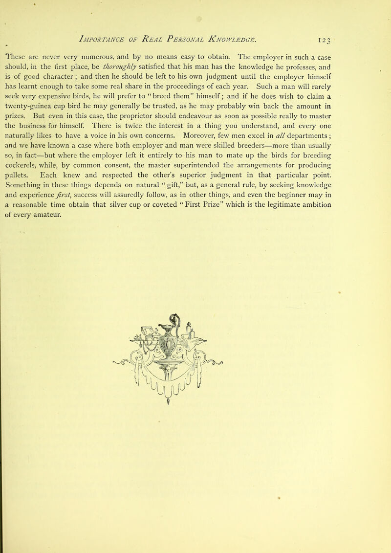 Importance of Real Personal Knowledge. 12^ These are never very numerous, and by no means easy to obtain. The employer in such a case should, in the first place, be thoroughly satisfied that his man has the knowledge he professes, and is of good character ; and then he should be left to his own judgment until the employer himself has learnt enough to take some real share in the proceedings of each year. Such a man will rarely seek very expensive birds, he will prefer to “breed them” himself; and if he does wish to claim a twenty-guinea cup bird he may generally be trusted, as he may probably win back the amount in prizes. But even in this case, the proprietor should endeavour as soon as possible really to master the business for himself. There is twice the interest in a thing you understand, and every one naturally likes to have a voice in his own concerns. Moreover, few men excel in all departments ; and we have known a case where both employer and man were skilled breeders—more than usually so, in fact—but where the employer left it entirely to his man to mate up the birds for breeding cockerels, while, by common consent, the master superintended the arrangements for producing pullets. Each knew and respected the other’s superior judgment in that particular point. Something in these things depends on natural “ gift,” but, as a general rule, by seeking knowledge and experience first, success will assuredly follow, as in other things, and even the beginner may in a reasonable time obtain that silver cup or coveted “ First Prize” which is the legitimate ambition of every amateur.