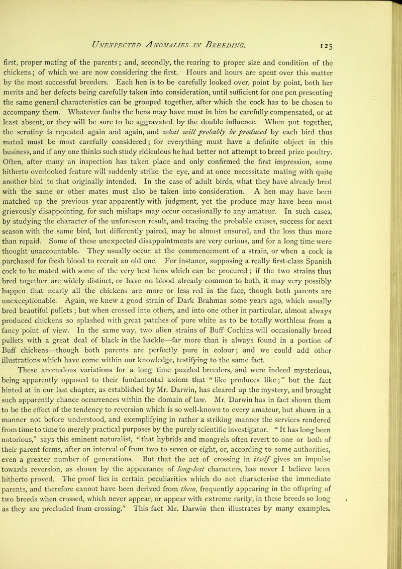 Unexpected Anomalies in Breeding. first, proper mating of the parents; and, secondly, the rearing to proper size and condition of the chickens ; of which we are now considering the first. Hours and hours are spent over this matter by the most successful breeders. Each hen is to be carefully looked over, point by point, both her merits and her defects being carefully taken into consideration, until sufficient for one pen presenting the same general characteristics can be grouped together, after which the cock has to be chosen to accompany them. Whatever faults the hens may have must in him be carefully compensated, or at least absent, or they will be sure to be aggravated by the double influence. When put together, the scrutiny is repeated again and again, and what will probably be produced by each bird thus mated must be most carefully considered; for everything must have a definite object in this business, and if any one thinks such study ridiculous he had better not attempt to breed prize poultry. Often, after many an inspection has taken place and only confirmed the first impression, some hitherto overlooked feature will suddenly strike the eye, and at once necessitate mating with quite another bird to that originally intended. In the case of adult birds, what they have already bred with the same or other mates must also be taken into consideration. A hen may have been matched up the previous year apparently with judgment, yet the produce may have been most grievously disappointing, for such mishaps may occur occasionally to any amateur. In such cases, by studying the character of the unforeseen result, and tracing the probable causes, success for next season with the same bird, but differently paired, may be almost ensured, and the loss thus more than repaid. Some of these unexpected disappointments are very curious, and for a long time were thought unaccountable. They usually occur at the commencement of a strain, or when a cock is purchased for fresh blood to recruit an old one. For instance, supposing a really first-class Spanish cock to be mated with some of the very best hens which can be procured ; if the two strains thus bred together are widely distinct, or have no blood already common to both, it may very possibly happen that nearly all the chickens are more or less red in the face, though both parents are unexceptionable. Again, we knew a good strain of Dark Brahmas some years ago, which usually bred beautiful pullets ; but when crossed into others, and into one other in particular, almost always produced chickens so splashed with great patches of pure white as to be totally worthless from a fancy point of view. In the same way, two alien strains of Buff Cochins will occasionally breed pullets with a great deal of black in the hackle—far more than is always found in a portion of Buff chickens—though both parents are perfectly pure in colour; and we could add other illustrations which have come within our knowledge, testifying to the same fact. These anomalous variations for a long time puzzled breeders, and were indeed mysterious, being apparently opposed to their fundamental axiom that “ like produces like; ” but the fact hinted at in our last chapter, as established by Mr. Darwin, has cleared up the mystery, and brought such apparently chance occurrences within the domain of law. Mr. Darwin has in fact shown them to be the effect of the tendency to reversion which is so well-known to every amateur, but shown in a manner not before understood, and exemplifying in rather a striking manner the services rendered from time to time to merely practical purposes by the purely scientific investigator. “ It has long been notorious,” says this eminent naturalist, “that hybrids and mongrels often revert to one or both of their parent forms, after an interval of from two to seven or eight, or, according to some authorities, even a greater number of generations. But that the act of crossing in itself gives an impulse towards reversion, as shown by the appearance of long-lost characters, has never I believe been hitherto proved. The proof lies in certain peculiarities which do not characterise the immediate parents, and therefore cannot have been derived from them, frequently appearing in the offspring of two breeds when crossed, which never appear, or appear with extreme rarity, in these breeds so long as they are precluded from crossing.” This fact Mr. Darwin then illustrates by many examples.