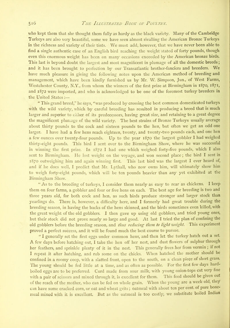 who kept them that she thought them fully as hardy as the black variety. Many of the Cambridge Turkeys are also very beautiful, some we have seen almost rivalling the American Bronze Turkeys in the richness and variety of their tints. We must add, however, that we have never been able to find a single authentic case of an English bird reaching the weight stated of forty pounds, though even this enormous weight has been on many occasions exceeded by the American bronze birds. This last is beyond doubt the largest and most magnificent in plumage of all the domestic breeds; and it has been brought to perfection by our Transatlantic brother-fanciers and breeders. We have much pleasure in giving the following notes upon the American method of breeding and management, which have been kindly furnished us by Mr. W. Simpson, Jun., of West Farms, Westchester County, N.Y., from whom the winners of the first prize at Birmingham in 1870, 1871, and 1872 were imported, and who is acknowledged to be one of the foremost turkey breeders in the United States :— “ This grand breed,” he says, “was produced by crossing the best common domesticated turkeys with the wild variety, which by careful breeding has resulted in producing a breed that is much larger and superior to cither of its predecessors, having great size, and retaining to a great degree the magnificent plumage of the wild variety. The best strains of Bronze Turkeys usually average about thirty pounds to the cock and sixteen pounds to the hen, but often we get an odd one larger. I have had a few hens reach eighteen, twenty, and twenty-two pounds each, and one hen a few ounces over twenty-four pounds. Up to the year 1870 the largest gobbler I had weighed thirty-eight pounds. This bird I sent over to the Birmingham Show, where he was successful in winning the first prize. In 1872 I had one which weighed forty-five pounds, which I also sent to Birmingham. He lost weight on the voyage, and won second place; the bird I sent in 1870 outweighing him and again winning first. This last bird was the largest I ever heard of, and if he does well, I predict that Mr. Lythall, who now owns him, will ultimately show him to Aveigh forty-eight pounds, which will be ten pounds heavier than any yet exhibited at the Birmingham Show. “ As to the breeding of turkeys, I consider them nearly as easy to rear as chickens. I keep them on four farms, a gobbler and four or five hens on each. The best age for breeding is two and three years old, for both cock and hen, as such birds produce stronger and larger stock than yearlings do. There is, however, a difficulty here, and I formerly had great trouble during the breeding season, in having the backs of the hens skinned, and the birds sometimes even killed, with the great weight of the old gobblers. I then gave up using old gobblers, and tried young ones, but their stock did not prove nearly so large and good. At last I tried the plan of confining the old gobblers before the breeding season, and thus reducing them to light weight. This experiment proved a perfect success, and it will be found much the best course to pursue. “ I generally set the first eggs under common hens, and then let the turkey hatch out a set. A few days before hatching out, I take the hen off her nest, and dust flowers of sulphur through lier feathers, and sprinkle plenty of it in the nest. This generally frees her from vermin ; if not I repeat it after hatching, and rub some on the chicks. When hatched the mother should be confined in a roomy coop, with a slatted front, open to the south, on a clean piece of short grass. The young should be fed little at a time, and as often as possible. For the first few days hard- boiled eggs are to be preferred. Curd made from sour milk, with young onion-tops cut very fine with a pair of scissors and mixed through it, is excellent for them. This feed should be given out of the reach of the mother, who can be fed on Avhole grain. When the young are a week old, they can have some cracked corn, or oat and wheat grits ; oatmeal with about ten per cent, of pure bone- meal mixed vath it is excellent. But as the oatmeal is too costly, we substitute boiled Indian