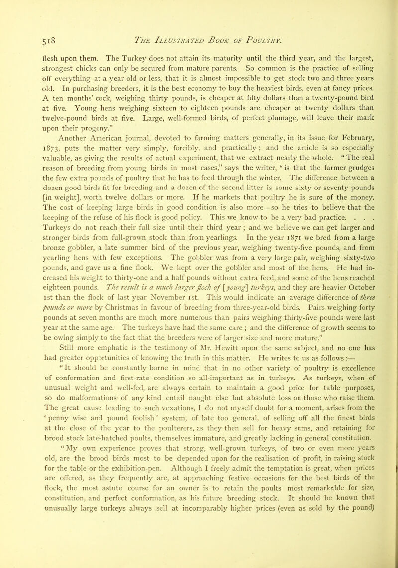 flesh upon them. The Turkey does not attain its maturity until the third year, and the largest, strongest chicks can only be secured from mature parents. So common is the practice of selling off everything at a year old or less, that it is almost impossible to get stock two and three years old. In purchasing breeders, it is the best economy to buy the heaviest birds, even at fancy prices. A ten months’ cock, weighing thirty pounds, is cheaper at fifty dollars than a twenty-pound bird at five. Young hens weighing sixteen to eighteen pounds are cheaper at twenty dollars than twelve-pound birds at five. Large, well-formed birds, of perfect plumage, will leave their mark upon their progeny.” Another American journal, devoted to farming matters generally, in its issue for February, 1873, puts the matter very simply, forcibly, and practically ; and the article is so especially valuable, as giving the results of actual experiment, that we extract nearly the whole. “ The real reason of breeding from young birds in most cases,” says the writer, “ is that the farmer grudges the few extra pounds of poultry that he has to feed through the winter. The difference between a dozen good birds fit for breeding and a dozen of the second litter is some sixty or seventy pounds [in weight], worth twelve dollars or more. If he markets that poultry he is sure of the money. The cost of keeping large birds in good condition is also more—so he tries to believe that the keeping of the refuse of his flock is good policy. This we know to be a very bad practice. . . . Turkeys do not reach their full size until their third year ; and we believe we can get larger and stronger birds from full-grown stock than from yearlings. In the year 1871 we bred from a large bronze gobbler, a late summer bird of the previous year, weighing twenty-five pounds, and from yearling hens with few exceptions. The gobbler was from a very large pair, weighing sixty-two pounds, and gave us a fine flock. We kept over the gobbler and most of the hens. He had in- creased his weight to thirty-one and a half pounds without extra feed, and some of the hens reached eighteen pounds. The result is a much larger jlock of ^young\ turkeys, and they are heavier October 1st than the flock of last year November ist. This would indicate an average difference of three pounds or more by Christmas in favour of breeding from three-year-old birds. Pairs weighing forty pounds at seven months are much more numerous than pairs weighing thirty-five pounds were last year at the same age. The turkeys have had the same care ; and the difference of growth seems to be owing simply to the fact that the breeders were of larger size and more mature.” Still more emphatic is the testimony of Mr. Hewitt upon the same subject, and no one has had greater opportunities of knowing the truth in this matter. He writes to us as follows:— “ It should be constantly borne in mind that in no other variety of poultry is excellence of conformation and first-rate condition so all-important as in turkeys. As turkeys, when of unusual weight and well-fed, are always certain to maintain a good price for table purposes, so do malformations- of any kind entail naught else but absolute loss on those who raise them. The great cause leading to such vexations, I do not myself doubt for a moment, arises from the ‘ penny wise and pound foolish ’ system, of late too general, of selling off all the finest birds at the close of the year to the poulterers, as they then sell for heavy sums, and retaining for brood stock late-hatched poults, themselves immature, and greatly lacking in general constitution. “ My own experience proves that strong, well-grown turkeys, of two or even more years old, are the brood birds most to be depended upon for the realisation of profit, in raising stock for the table or the exhibition-pen. Although I freely admit the temptation is great, when prices are offered, as they frequently are, at approaching festive occasions for the best birds of the flock, the most astute course for an owner is to retain the poults most remarkable for size, constitution, and perfect conformation, as his future breeding stock. It should be known that unusually large turkeys always sell at incomparably higher prices (even as sold by the pound)