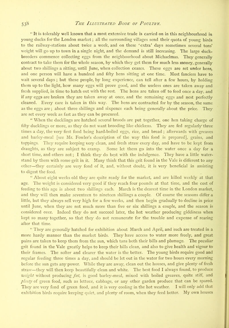 “ It is tolerably well known that a most extensive trade is carried on in this neighbourhood in young ducks for the London market; all the surrounding villages send their quota of young birds to the railway-stations about twice a week, and on these ‘extra’ days sometimes several tons’ weight will go up to town in a single night, and the demand is still increasing. The large ■duck- breeders commence collecting eggs from the neighbourhood about Michaelmas. They generally contract to take them for the whole season, by which they get them for much less money, generally about two shillings a sitting, until June, when collection ceases. These eggs are set under hens, and one person will have a hundred and fifty hens sitting at one time. Most fanciers have to wait several days ; but these people, by long experience, can tell after a few hours, by holding them up to the light, how many eggs will prove good, and the useless ones are taken away and fresh supplied, in time to hatch out with the rest. The hens are taken off to feed once a day, and if any eggs are broken they are taken away at once, and the remaining eggs and nest perfectly cleaned. Every care is taken in this way. The hens are contracted for by the season, the same as the eggs are; about three shillings and sixpence each being generally about the price. They are set every week as fast as they can be procured. “ When the ducklings are hatched several broods are put together, one hen taking charge of fifty ducklings or more, as they do not want brooding like chickens. They are fed regularly' three times a day, the very first food being hard-boiled eggs, rice, and bread ; afterwards with greaves and barley-meal [see Mr. Fowler’s description of the way this food is prepared], grains, and toppings. They require keeping very clean, and fresh straw every day, and have to be kept from draughts, as they are subject to cramp. Some let them go into the water once a day for a short time, and others not; I think they do best with the indulgence. They have a little water- stand by them with some grit in it. Many think that this grit found in the Vale is different to any other—they certainly are veiy fond of it, and, without doubt, it is very beneficial in assisting to digest the food. “ About eight weeks old they arc quite ready for the market, and are killed weekly at that age. The weight is considered very good if they reach four pounds at that time, and the cost of feeding to this age is about two shillings each. March is the dearest time in the London market, and they will then make seventeen to nineteen shillings a couple. Of course the sea.sons differ a little, but they always sell very high for a few weeks, and then begin gradually to decline in price until June, when they are not much more than five or six shillings a couple, and the season is considered over. Indeed they do not succeed later, the hot weather producing giddiness when kept so many together, so that they do not remunerate for the trouble and expense of rearing after that time. “ They are generally hatched for exhibition about March and April, and such are treated in a more hardy manner than the market birds. They have access to water more freely, and great pains are taken to keep them from the sun, which tans both their bills and plumage. The peculiar grit found in the Vale greatly helps to keep their bills clean, and also to give health and vigour to their frames. The softer and clearer the water is the better. The young birds require good and regular feeding three times a day, and should be let out in the water for two hours every morning before the sun gets any power. While they are away, clean out the houses, and give plenty of fresh straw—they will then keep beautifully clean and white. The best food I always found, to produce Ti'cight without producing fat, is good barley-meal, mixed with boiled greaves, quite stiff, and plenty of green food, such as lettuce, cabbage, or any other garden produce that can be spared. They are very fond of green food, and it is very cooling in the hot weather. I will only add that exhibition birds require keeping quiet, and plenty of room, when they feed better. My own houses