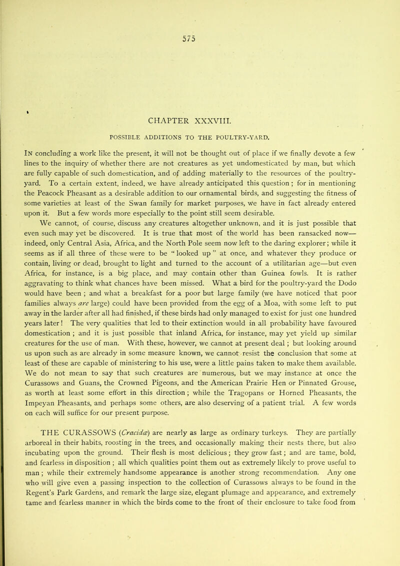 % CHAPTER XXXVIII. POSSIBLE ADDITIONS TO THE POULTRY-YARD. In concluding a work like the present, it will not be thought out of place if we finally devote a few lines to the inquiry of whether there are not creatures as yet undomesticated by man, but which are fully capable of such domestication, and of adding materially to the resources of the poultry- yard. To a certain extent, indeed, we have already anticipated this question ; for in mentioning the Peacock Pheasant as a desirable addition to our ornamental birds, and suggesting the fitness of some varieties at least of the Swan family for market purposes, we have in fact already entered upon it. But a few words more especially to the point still seem desirable. We cannot, of course, discuss any creatures altogether unknown, and it is just possible that even such may yet be discovered. It is true that most of the world has been ransacked now— indeed, only Central Asia, Africa, and the North Pole seem now left to the daring explorer; while it seems as if all three of these were to be “ looked up ” at once, and whatever they produce or contain, living or dead, brought to light and turned to the account of a utilitarian age—but even Africa, for instance, is a big place, and may contain other than Guinea fowls. It is rather aggravating to think what chances have been missed. What a bird for the poultry-yard the Dodo would have been ; and what a breakfast for a poor but large family (we have noticed that poor families always a7'^ large) could have been provided from the egg of a Moa, with some left to put away in the larder after all had finished, if these birds had only managed to exist for just one hundred years later! The very qualities that led to their extinction would in all probability have favoured domestication ; and it is just possible that inland Africa, for instance, may yet yield up similar creatures for the use of man. With these, however, we cannot at present deal; but looking around us upon such as are already in some measure known, we cannot resist the conclusion that some at least of these are capable of ministering to his use, were a little pains taken to make them available. We do not mean to say that such creatures are numerous, but we may instance at once the Curassows and Guans, the Crowned Pigeons, and the American Prairie Hen or Pinnated Grouse, as worth at least some effort in this direction ; while the Tragopans or Horned Pheasants, the Impeyan Pheasants, and perhaps some others, are also deserving of a patient trial. A few words on each will suffice for our present purpose. THE CURASSOWS {Cracidce) are nearly as large as ordinary turkeys. They are partially arboreal in their habits, roosting in the trees, and occasionally making their nests there, but also incubating upon the ground. Their flesh is most delicious; they grow fast; and are tame, bold, and fearless in disposition ; all which qualities point them out as extremely likely to prove useful to man ; while their extremely handsome appearance is another strong recommendation. Any one who will give even a passing inspection to the collection of Curassows always to be found in the Regent’s Park Gardens, and remark the large size, elegant plumage and appearance, and extremely tame and fearless manner in which the birds come to the front of their enclosure to take food from