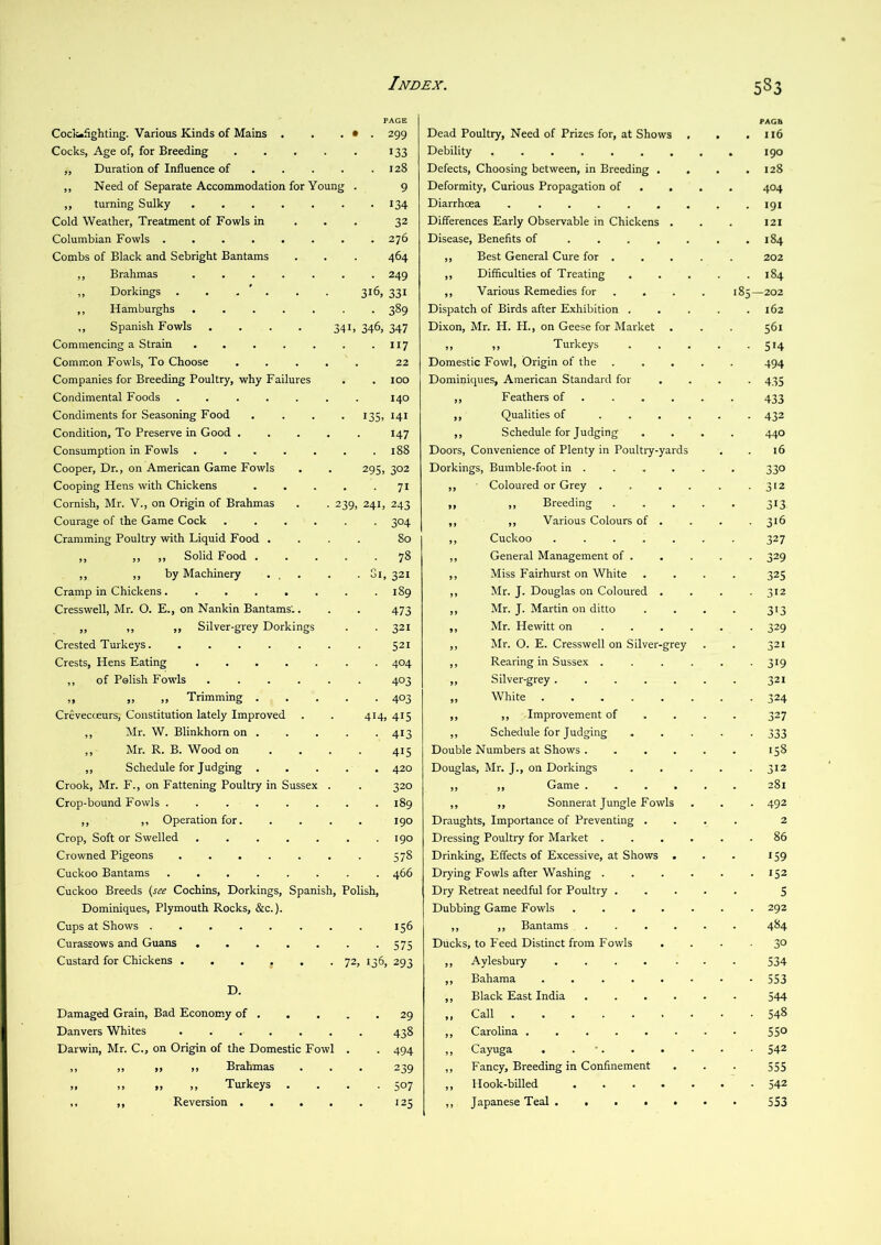 ] =*AGE PAGB Cock-fighting. Various Kinds of Mains . . . • . 299 Dead Poultry, Need of Prizes for, at Shows • . 116 Cocks, Age of, for Breeding 133 Debility 190 ,, Duration of Influence of , . . . . 128 Defects, Choosing between, in Breeding . . . 128 ,, Need of Separate Accommodation for Young . 9 Deformity, Curious Propagation of 404 ,, turning Sulky ....... 134 Diarrhoea ....... . 191 Cold Weather, Treatment of Fowls in . . . 32 Differences Early Observable in Chickens . I2I Columbian Fowls 276 Disease, Benefits of ..... . 184 Combs of Black and Sebright Bantams 464 ,, Best General Cure for , 202 ,, Brahmas ....... 249 ,, Difficulties of Treating . 184 „ Dorkings . . . ' . . . 316, 331 ,, Various Remedies for 185—202 ,, Hamburghs . 389 Dispatch of Birds after Exhibition . 162 ,, Spanish Fowls . . . . 341, 346, 347 Dixon, Mr. H. H., on Geese for Market 561 Commencing a Strain ....... 117 ,, ,, Turkeys • 514 Common Fowls, To Choose ..... 22 Domestic Fowl, Origin of the 494 Companies for Breeding Poultry, why Failures 100 Dominiques, American Standard for • 435 Condimental Foods ....... 140 ,, Feathers of . 433 Condiments for Seasoning Food .... 135, 141 ,, Qualities of .... • 432 Condition, To Preserve in Good ..... 147 ,, Schedule for Judging 440 Consumption in Fowls ....... 188 Doors, Convenience of Plenty in Poultry-yards 16 Cooper, Dr., on American Game Fowls . . 295, 302 Dorkings, Bumble-foot in . 330 Cooping Hens with Chickens ..... 71 ,, • Coloured or Grey .... ■ 3>2 Cornish, Mr. V., on Origin of Brahmas . . 239, 241, 243 „ „ Breeding 313 Courage of the Game Cock ...... 304 ,, ,, Various Colours of . • 3'6 Cramming Poultry with Liquid Food .... 80 ,, Cuckoo ..... 327 ,, ,, ,, Solid Food ..... 78 ,, General Management of . • 329 ,, ,, by Machinery ... . . Gi, 321 ,, Miss Fairhurst on White 325 Cramp in Chickens........ 189 ,, Mr. J. Douglas on Coloured . • 312 Cresswell, Mr. O. E., on Nankin Bantams',. 473 ,, Mr. J. Martin on ditto 3'3 ,, ,, ,, Silver-grey Dorkings 321 ,, Mr. Hewitt on .... ■ 329 Crested Turkeys. ....... 521 ,, Mr. 0. E. Cresswell on Silver-grey 321 Crests, Hens Eating 404 ,, Rearing in Sussex .... • 319 ,, of Polish Fowls ...... 403 ,, Silver-grey ..... 321 „ » „ Trimming 403 „ White • 324 CreveccEurs, Constitution lately Improved . . 414 415 ,, ,, Improvement of 327 ,, Mr. W. Blinkhorn on . 413 ,, Schedule for Judging • 333 ,, Mr. R. B. Wood on .... 415 Double Numbers at Shows .... 158 ,, Schedule for Judging ..... 420 Douglas, Mr. J., on Dorkings • 312 Crook, Mr. F., on Fattening Poultry in Sussex . 320 ,, ,, Game .... 281 Crop-bound Fowls ........ 189 ,, ,, Soimerat Jungle Fowls • 492 ,, ,, Operation for. .... 190 Draughts, Importance of Preventing . 2 Crop, Soft or Swelled ....... 190 Dressing Poultry for Market .... . 86 Crowned Pigeons . Ut *-4 00 Drinking, Effects of Excessive, at Shows . 159 Cuckoo Bantams ........ 466 Drying Fowls after Washing .... . 152 Cuckoo Breeds (see Cochins, Dorkings, Spanish, Polish, Dry Retreat needful for Poultry . S Dominiques, Plymouth Rocks, &c.). Dubbing Game Fowls . . . . . . 292 Cups at Shows 156 ,, ,, Bantams .... 484 Curassows and Guans ....... 575 Ducks, to Feed Distinct from Fowls ■ 30 Custard for Chickens . . . . , . 72, 136 293 ,, Aylesbury ..... 534 D. ,, Bahama ...... • 553 ,, Black East India .... 544 Damaged Grain, Bad Economy of 29 ,, Call Cn 00 Danvers Whites ....... 438 ,, Carolina 550 Darwin, Mr. C., on Origin of the Domestic Fowl . 494 ,, Cayuga . . •. 542 ,, ,, ,, ,, Brahmas 239 ,, Fancy, Breeding in Confinement 555 „ „ „ ,, Turkeys .... 507 ,, Hook-billed • • 542 ,, ,, Reversion '25 ,, Japanese Teal 553