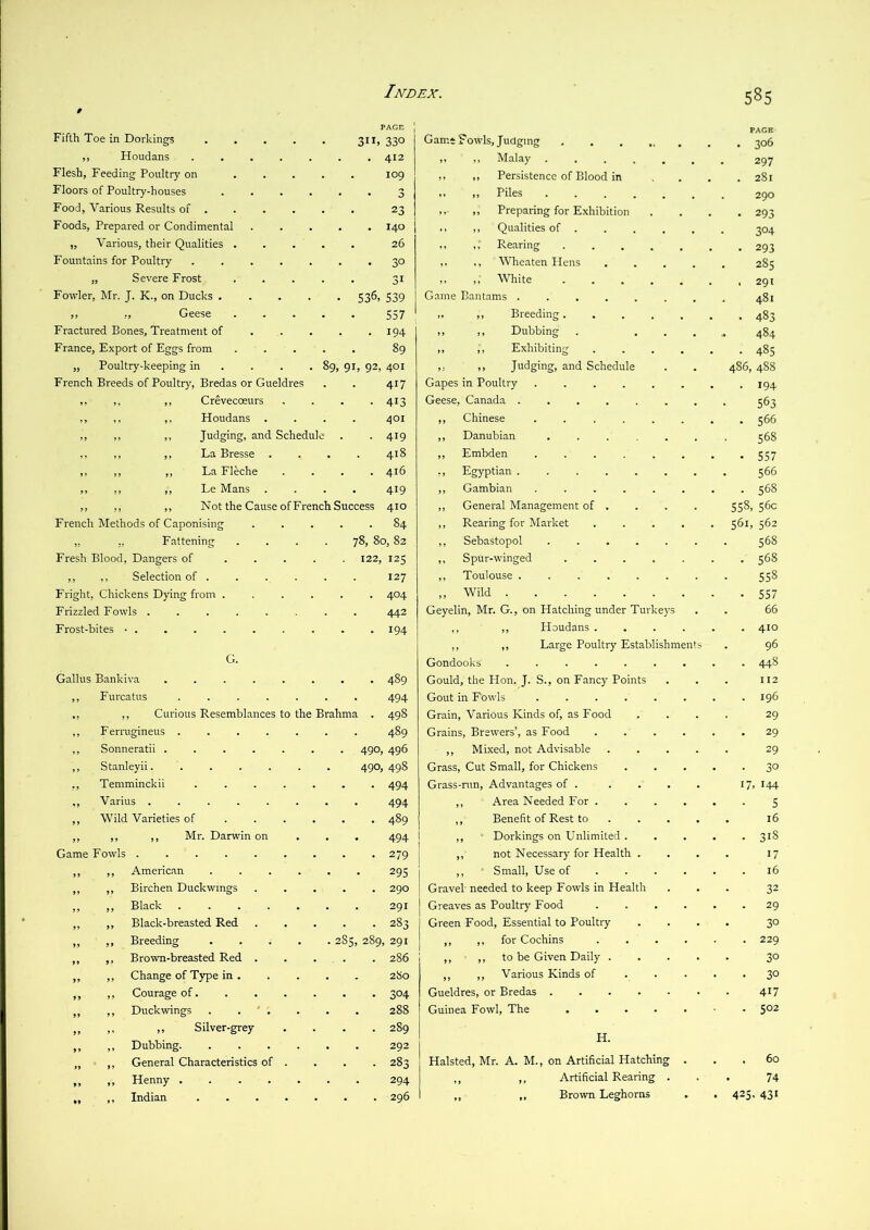 9 Fifth Toe in Dorkings .... PAGE PACE 3”. 330 Game Fowds, Judging ..... . 306 ,, Houdans ..... 412 )i 11 Malay ..... 297 Flesh, Feeding Poultry on ... - 109 ,, ,, Persistence of Blood in . 281 Floors of Poultry-houses .... . 3 ,, Piles ..... 290 Food, Various Results of . . 23 ,, Preparing for Exhibition . 293 Foods, Prepared or Condimental . 140 ,, ,, Qualities of .... 304 „ Various, their Qualities . . 26 ,, Rearing .... . 293 Fountains for Poultry ..... . 30 ,, ,, Wheaten Hens . 285 „ Severe Frost . 31 ,, ,; White .... . 291 Fowler, Mr. J. K., on Ducks .... • 536, 539 Game Bantams ...... . 481 ,, ,, Geese . 557 .. )i Breeding.... • 483 Fractured Bones, Treatment of 194 ,, ,, Dubbing 00 France, Export of Eggs from . 89 ,, ,, Exhibiting 00 „ Poultry-keeping in ... . 89. 9h 92, 401 ,, Judging, and Schedule 486, 4^8 French Breeds of Poultry, Bredas or Gueldres 417 Gapes in Poultry ..... • 194 ,, ,, ,, Crevecoeurs . 413 Geese, Canada 563 ,, ,, ,, Houdans 401 ,, Chinese ..... . 566 ,, ,, ,, Judging, and Schedul c • 419 ,, Danubian ..... 568 ,, ,, ,, La Bresse . 418 ,, Embden ..... • 557 ,, ,, ,, La Fleche 416 ,, Egyptian ...... 566 ,, ,, ,, Le Mans . 419 ,, Gambian ..... . 568 ,, ,, ,, Not the Cause ofFrench Success 410 ,, General Management of . 558,56c French Methods of Caponising 84 ,, Rearing for Market 561,562 „ ., Fattening 78, 80, 82 ,, Sebastopol ..... 568 Fresh Blood, Dangers of .... 122, 125 ,, Spur-w’inged .... . 568 ,, ,, Selection of .... 127 ,, Toulouse ...... 558 Fright, Chickens Dying from .... 404 ,, Wild • 557 Frizzled Fowls ...... 442 Geyelin, Mr. G., on Hatching under Turkeys . 66 Frost-bites • 194 ,, ,, Houdans . - 410 ,, ,, Large Poultry Establishments 96 G. Gondooks ...... • 448 Gallus Bankiva ...... 489 Gould, the Hon. J. S., on Fancy Points . 112 ,, Furcatus ..... . 494 Gout in Fowls ..... ,, ,, Curious Resemblances to the Brahma . 498 Grain, Various Kinds of, as Food 29 ,, Femigineus ..... 489 Grains, Brewers’, as Food . 29 ,, Sonneratii ...... • 490 496 ,, Mixed, not Advisable 29 ,, Stanleyii. 490, 498 Grass, Cut Small, for Chickens • 30 ,, Temminckii . . . . . . 494 Grass-nm, Advantages of . 17.144 ,, Varius ...... 494 ,, Area Needed For . . 5 ,, Wild Varieties of .... . 489 ,, Benefit of Rest to . 16 ,, ,, ,, Mr. Darwin on . 494 ,, ‘ Dorkings on Unlimited . . . 318 Game Fowls ....... 279 ,, not Necessary for Health . 17 ,, ,, American .... . 295 ,, ' Small, Use of . . . . 16 ,, ,, Birchen Duckwmgs • 290 Gravel needed to keep Fowls in Health 32 ,, ,, Black ..... . 291 j Greaves as Poultry Food . 29 „ ,, Black-breasted Red 283 1 Green Food, Essential to Poultry 30 „ „ Breeding .... . 2S5,289,291 j ,, ,, for Cochins . 229 ,, ,, Brown-breasted Red . 286 ,, ,, to be Given Daily . 30 ,, ,, Change of Type in . 280 ,, ,, Various Kinds of • 30 „ ,, Courage of . 304 Gueldres, or Bredas 417 ,, ,, Duckwings . . ' . • • 288 Guinea Fowl, The .... . . 502 „ Silver-grey 289 H. ,, ,, Dubbing . 292 „ ,, General Characteristics of . , 283 . Halsted, Mr. A. M., on Artificial Hatching • • . 60 „ „ Henny . 294 ,, ,, Artificial Rearing . . 74 „ „ Indian . 296 ,, ,, Brown Leghorns • • 425.431