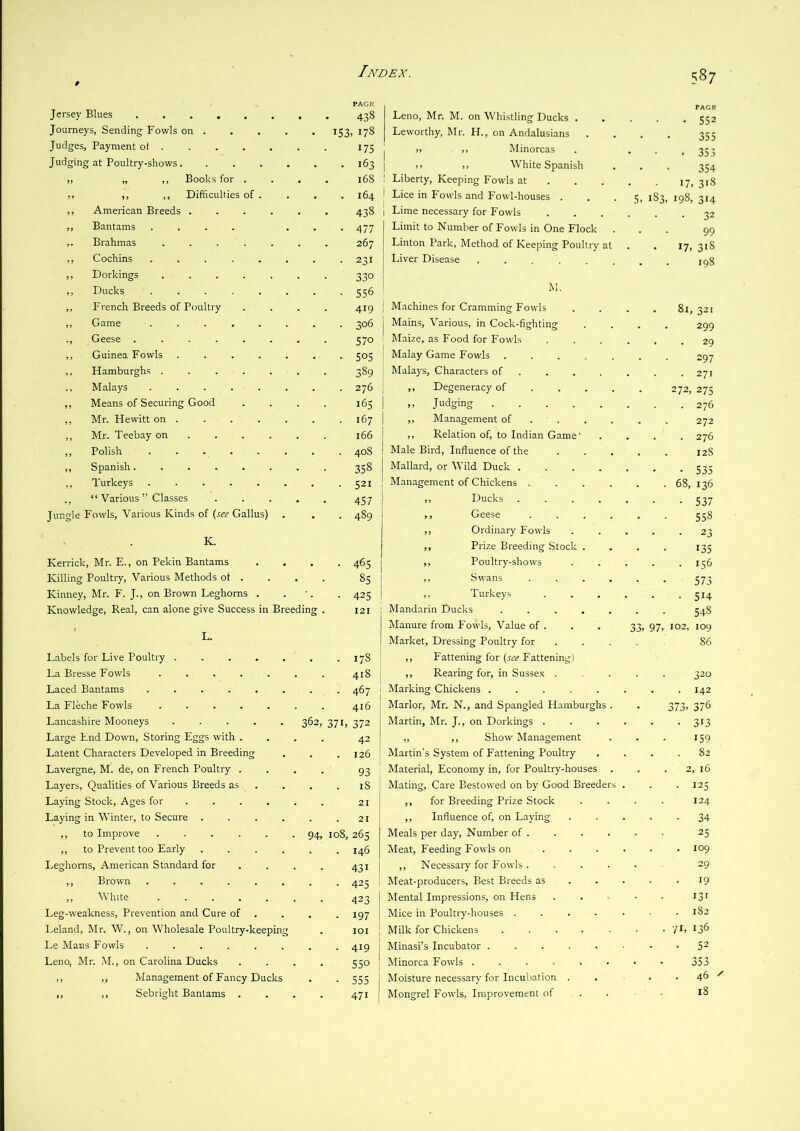 Jersey Blues Journeys, Sending Fowls on . Judges, Payment of . Judging at Poultry-shows. „ „ ,, Books for . ,, ,, ,, Difficulties of . ,, American Breeds . ,, Bantams .... ,. Brahmas .... ,, Cochins ..... ,, Dorkings .... ,, Ducks ..... ,, French Breeds of Poultry ,, Game ..... ., Geese ..... ,, Guinea Fowls .... ,, Hamburghs .... ,, Malays ..... ,, Means of Securing Good ,, Mr. FTewitt on . ,, Mr. Teebay on . . . ,, Polish ..... ,, Spanish. .... ,, Turkeys ..... “ Various ” Classes Jungle Fowls, Various Kinds of (see Gallus) K. Kerrick, Mr. E., on Pekin Bantams Killing Poultry, Various Methods of . Kinney, Mr. F. J., on Brown Leghorns . Knowledge, Real, can alone give Success in Breeding Labels for Live Poultry .... La Bresse Fowls .... Laced Bantams ..... La Fleche Fowls .... Lancashire Mooneys .... Large End Down, Storing Eggs with . Latent Characters Developed in Breeding Lavergne, M. de, on French Poultry . Layers, Qualities of Various Breeds as Laying Stock, Ages for . . . Laying in Winter, to Secure ,, to Improve .... ,, to Prevent too Early Leghorns, American Standard for ,, Brown ..... ,, White .... Leg-weakness, Prevention and Cure of Leland, Mr. W., on Wholesale Poultry-keeping Le Mans Fowls ...... Leno, Mr. M., on Carolina Ducks ,, ,, Management of Fancy Ducks ,, ,, Sebright Bantams . 438 Leno, Mr. M. on Whistling Ducks . , , 552 153,178 Leworthy, Mr. H., on Andalusians 355 175 1 „ ,, Minorcas , 353 . 163 I », ,, White Spanish , 354 168 1 Liberty, Keeping Fowls at . . . 17 318 . 164 Lice in Fowls and Fowl-houses . 5> 183,198, 314 438 Lime necessary for Fowls 32 • 477 Limit to Number of Fowls in One Flock 99 267 Linton Park, Method of Keeping Poultry at 17, 31S • 231 Liver Disease ...... 198 330 • 556 M. 419 Machines for Cramming Fowls 81, 321 Mains, Various, in Cock-fighting , 299 570 Maize, as Food for Fowls . 29 • 505 Malay Game Fowls ..... 297 389 Malays, Characters of ... . 271 ,, Degeneracy of ... . 272,275 165 ,, Judging 276 167 ,, Management of ... . 272 166 ,, Relation of, to Indian Game' 276 Male Bird, Influence of the I2S 358 Mallard, or Wild Duck .... 535 Management of Chickens .... . 68, 136 457 ,, Ducks .... 537 • 489 ,, Geese .... 558 ,, Ordinary Fowls 23 ,, Prize Breeding Stock . 135 • 465 ,, Poultry-shows 156 85 ,, Swans .... 573 ■ 425 ,, Turkeys 514 I2I 1 Mandarin Ducks ..... 548 Manure from Fovvls, Value of . 33» 97, 102, 109 Market, Dressing Poultry for 86 . 178 : ,, Fattening for (r£V? Fattening) 418 1 ,, Rearing for, in Sussex . 320 Marking Chickens ..... 142 416 Marlor, Mr. N., and Spangled Hamburghs . 373, 376 362, 94, S7L 372 42 . 126 93 . 18 21 21 108, 265 . 146 431 • 425 423 - 197 101 • 419 550 ■ 555 471 Martin, Mr. J., on Dorkings . „ ,, Show Management Martin’s System of Fattening Poultry Material, Economy in, for Poultry-houses Mating, Care Bestowed on by Good Breede ,, for Breeding Prize Stock ,, Influence of, on Laying Meals per day. Number of . Meat, Feeding Fowls on ,, Necessary for Fowls . Meat-producers, Best Breeds as Mental Impressions, on Hens Mice in Poultry-houses . Milk for Chickens .... Minasi’s Incubator .... Minorca Fowls ..... Moisture necessary' for Incubation . Mongrel Fowls, Improvement of VI 313 159 82 2, 16 125 124 34 25 109 29 19 131 182 . 136 52 353 46 18