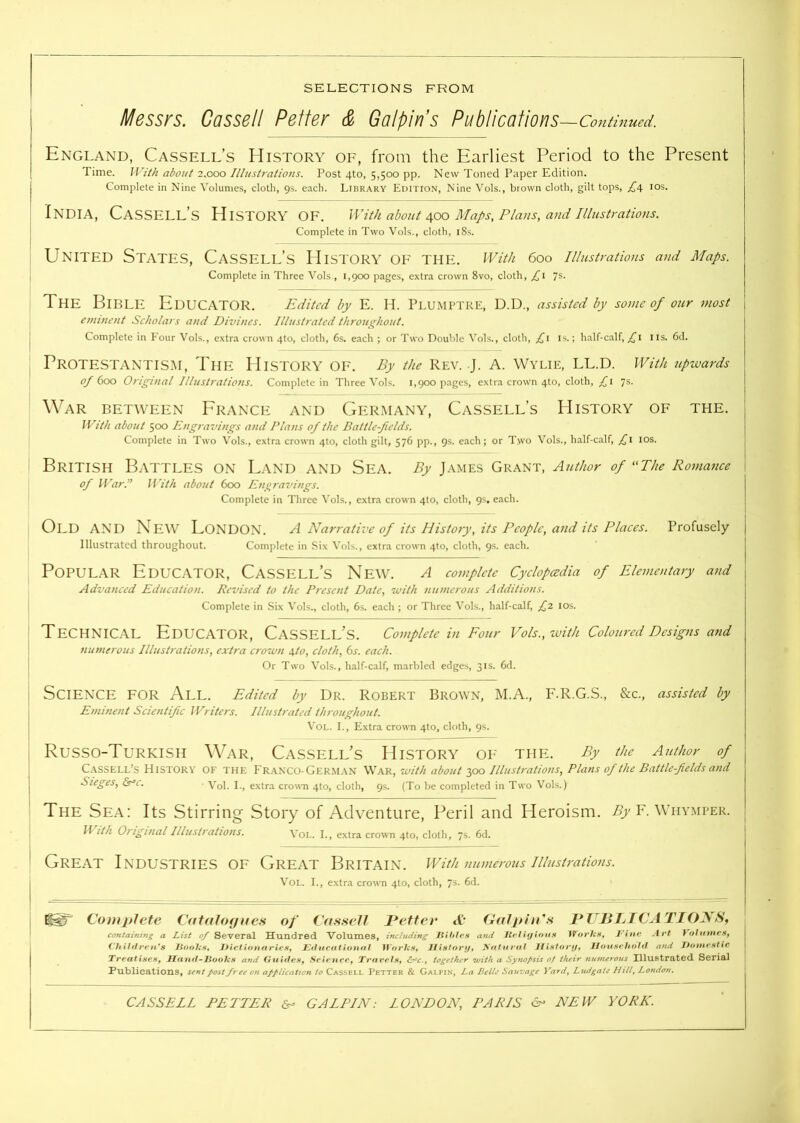 . Messrs. Cassell Fetter & Galpln’s Pubtications —Continued. England, Cassell’s History of, from the Earliest Period to the Present Time. With about 2.000 Illustrations. Post 4to, 5,500 pp. New Toned Paper Edition. Complete in Nine Volumes, cloth, 9s. each. Library Eoition, Nine Vols., brown cloth, gilt tops, £d, los. India, Cassell’s History of. With about i\oo Maps, Plans, and illustrations. ■ Complete in Two Vols., cloth, i8s. I United States, Cassell’s History of the. With 600 illustrations and Maps. Complete in Three Vols., 1,900 pages, extra crown 8vo, cloth, 7s. The Bible Educator. Edited by E. H. Plumptre, D.D., assisted by some of our most emment Scholars and Divines. Illustrated throughout. Complete in P'our Vols., extra crown 4to, cloth, 6s. each ; or Two Double Vols., cloth, £\ is.; half-calf, ns. 6d. Protestantism, The History of. By the Rev. j. A. Wylie, ll.d. With upwards of 600 Original Illustrations. Complete in Three Vols. 1,900 pages, extra crown 4to, cloth, £\ 7s. War between Erance and Germany, Cassell’s History of the. With about 500 Engravings and Plans of the Battle-fields. Complete in Two Vols., extra crown 4to, cloth gilt, 576 pp., 9s. each; or Two Vols., half-calf, £\ los. British Battles on Land and Sea. By James Grant, Author of ^‘The Romance of War.” With about 600 Engravings. Complete in Three Vols., extra crown 410, cloth, 9s. each. Old and New London. a Narrative of its History, its People, and its Places. Profusely Illustrated throughout. Complete in Six Vols., extra crown 4to, cloth, 9s. each. Popular Educator, Cassell’s New. a complete Cyclopedia of Elementary and Advanced Education. Revised to the Present Date, with numerous Additions. Complete in Six Vols., cloth, 6s. each ; or Three Vols., half-calf, £2, los. Technical Educator, Cassell’s. Complete in Four Vols., with Coloured Designs and numerous Illustrations, extra crown \to, cloth, 6s. each. Or Two Vols., half-calf, marbled edges, 31s. 6d. ] Science for All. Edited by Dr. Robert Brown, M.A., F.R.G.S., &c., assisted by Eminent Scientific IFriters. Illustrated throughout. VoL. I., Extra crown 4to, cloth, 9s. I Russo-Turkish War, Cassell’s History of thp:. By the Atithor of I C.YSSELL’S History of the Fr.anxo-German War, with about 300 Illustratio7is, Plans of the Battle-fields and ! Sieges, &r-c. Vop extra crown 4to, cloth, 9s. (To be completed in Two Vols.) The Sea: Its Stirring Story of Adventure, Peril and Heroism. Aj F. Wiivmper. With Original Illustrations. Voi.. I., extra crown 4to, cloth, 7s. 6d. ' Great Industries of Great Britain. With numerotts illustrations. I VoL. I., extra crown 4to, cloth, 7s. 6d. Comitlete CataJotjues of Cas.seJl ]*efter A’* Gnijtin's I*UJ3JjICATIONS, ctmtaintng a List of Several Hundred Volumes, including Hihies and Rt tiffiou.H L'ine Art Vofitmes^ (7i iltt re id 8 JiipolcSf Dictionaries^ Jsd ucittiotuti Works^ Jl istonj^ yatuntt J! istonj, Ilousehot tl and J^onie.stic Treatises^ irantl-JiooJis and Guides, Science, Travets, &^c.j together 'with a Synofisis of iheir jinmerous Illustrated Serial Publications, sent post free on application to Cassell Better & Galpin, La Belle Sauvage Yardy Ludgaie Hill, London.