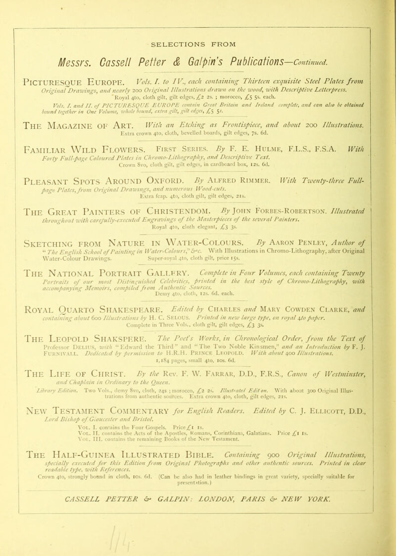 Messrs. Cassell Reiter & Galpin’s Publications —Contimied. Picturesque Europe. Vols. I. to IV., each containing Thirteen exquisite Steel Plates from Original Drawings, and nearly 200 0/ iginal Illustrations drawn on the wood, with Descriptive Letterpress. 'Royal 4to, clotli gilt, gilt edges, ;^2 2s. ; morocco, 5s. each. Vols. I. and II. of PICTURF.SQUE EUROPE contain Great Britain and Ireland complete, and can also be obtained bound together in One Volume, whole bound, e.xtra gilt, gilt edges, 5-®'- The M AGAZINE OI' Art. With an Etching as Frontispiece, and about 200 Illustrations. Extra crown 4to, cloth, bevelled boards, gilt edges, 7s. 6d. Familiar Wild Flowers. First Series. By f. e. iiulme, f.l.s., f.s.a. With Forty Full-page Coloured Plates in Chromo-Lithography, and Descriptive Text. Crown 8vo, cloth gilt, gilt edges, in cardboard box, I2s. 6d. Pleasant Spots Around Oxford. By Alfred Rimmer. With Twenty-three Full- page Plates, from Original Drawings, and numerous Wood-cuts. Extra fcap. 4to, cloth gilt, gilt edges, 21s. The Great Painters oe Christendom. />>John I'orres-Robertson. throughout with carejully-e.vecuted Engravings of the Masterpieces of the several Painters. Royal 4to, cloth elegant, Z'3 3s. Sketching from Nature in W'ater-Colours. By Aaron Penley, Author of “ The English School of Painting in W'atcr-Coloursf &pc. With Illustrations in Chromo-Lithography, after Original Water-Colour Drawings. Super-royal 4to, cloth gilt, price 15s. The National Portrait Gallery. Complete in Four Volumes, each containing Tiventy Portraits of our most Disthr^uished Celebrities, printed in the best style of Chromo-Lithography, with accompanying Memoirs, compiled ftom Authentic Sources. Demy 4to, cloth, 12s. 6d. each. Royal Quarto Shakespeare. Edited by Charles and Mary Cowden Ci.arke, and containing about 600 Illustrations by H. C. Sklous. Printed in new large type, on royal paper. Complete in Three Vols., cloth gilt, gilt edges, fr, 3s. The FeOPOLD ShAKSPE,RE. The Poet's Works, in Chronological Order, from the Text of Professor Delius, with “Edward the Third” and “The Two Noble Kinsmen,” and an Introduction by Y. J. Fuknivai.l. Dedicated by permission to ILR.IL Prin'CE Lk()P(jld. With about Illustrations. 1,184 pages, small 410, los. 6d. The Life: of Christ. By the Rev. I'. W. Farrar, D.D., F.R.S., Canon of Westminster, and Chaplain in Ordinary to the Queen. Library Edition. Two Vols., demy 8vo, cloth, 24s ; morocco, 2s. Itlushated Edit on. With about 300 Original Illus- trations from authentic sources. Extra crown 4to, cloth, gilt edges, 21s. New Testament Commentary for English Readers. Edited by c. j. Fllicott, d.d.. Lord Bishop of Gt oucester and Bristol. VoL. I. contains the Four Gospels. Priceis. VoL. II. contains the Acts of the Apostle.s, Romans, Corinthians, Galatians. Price £\ is. \'oi.. Ilf. contains the remaining Books of the New Testament. The PIaLE-GuINEA Illustrated BiPLE. Containing 900 Original illustrations, j specially executed for this Edition from Original Photographs and other authentic sources. Printed in clear readable type, with References. Crown 4to, strongly bound in cloth, los. 6d. (Can be also had in leather bindings in great variety, specially suitable for present Uion.) CASSELL FETTER Sn GALPIN: LONDON, PARIS & NEW YORK. I.