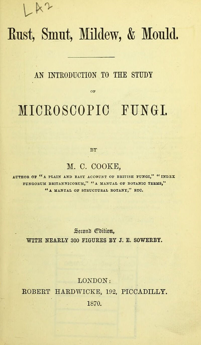U0' Eust, Smut, Mildew, & Mould. AN INTRODUCTION TO THE STUDY OP MICROSCOPIC EUNOI. BY M. C. COOKE, AUTHOR OR “A PLAIN AND EAST ACCOUNT OP BRITISH PUNGI,” “INDEX PUNGORUM BRITANNICORUM,” “ A MANUAL OP BOTANIC TERMS,” “A MANUAL OP STRUCTURAL BOTANY,” ETC. Scconti Coition, WITH NEARLY 300 FIGURES BY J. E. SOWERBY. LONDON: ROBERT HARDWICKE, 192, PICCADILLY. 1870.
