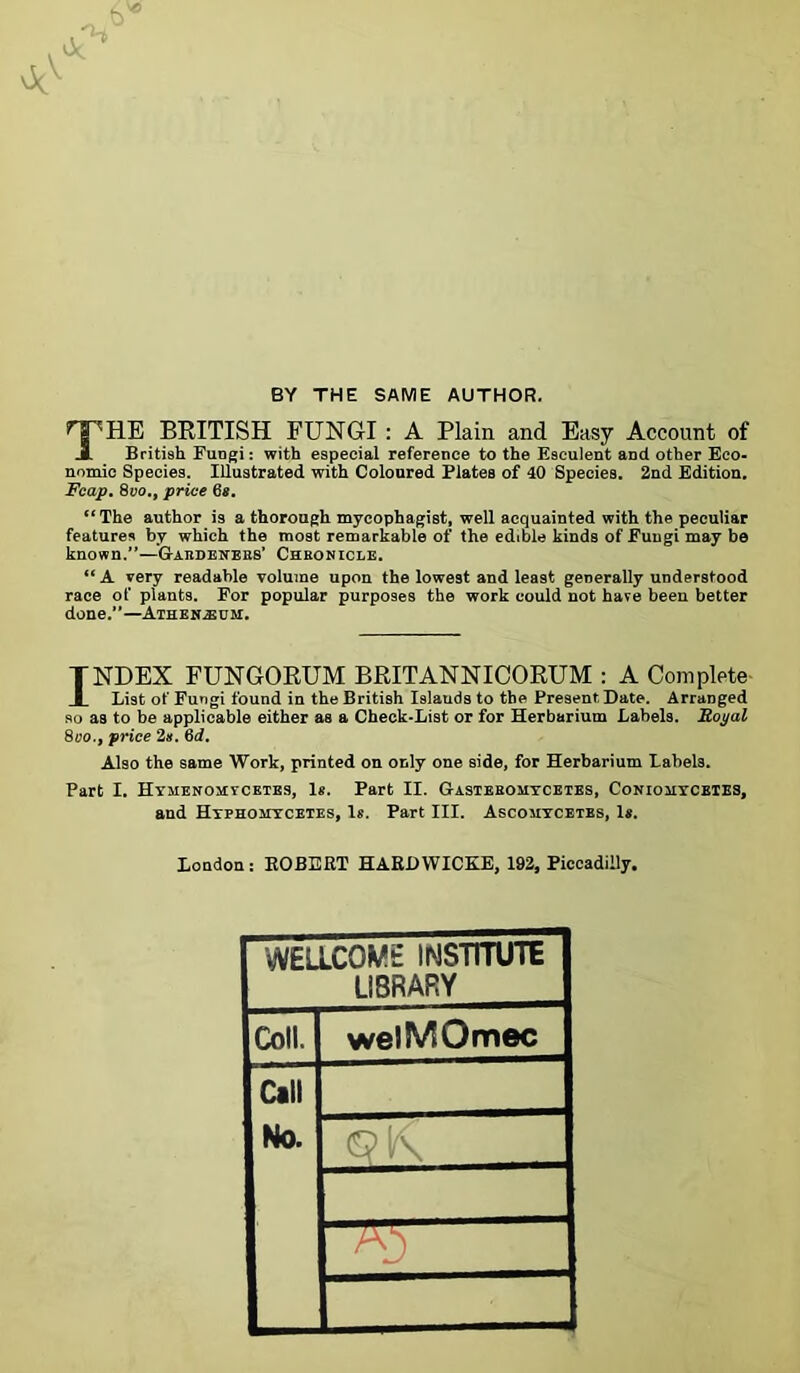 BY THE SAME AUTHOR. THE BRITISH FUNGI : A Plain and Easy Account of British Fungi: with especial reference to the Esculent and other Eco- nomic Species. Illustrated with Coloured Plates of 40 Species. 2nd Edition. Fcap. 8vo., price 6*. “ The author is a thorough myeophagist, well acquainted with the peculiar features by which the most remarkable of the edible kinds of Fungi may be known.”—'GinDENEES’ Cheonicle. “ A very readable volume upon the lowest and least generally understood race of plants. For popular purposes the work could not hare been better done.”—Athen-seom. TNDEX FUNGORUM BRITANNICORUM : A Complete I List of Fungi found in the British Islands to the Present Date. Arranged so as to be applicable either as a Check-List or for Herbarium Labels. Eoyal 8oo., price 2s. 6d. Also the same Work, printed on only one side, for Herbarium Labels. Part I. Hymenomycetes, Is. Part II. Gasteeomycetes, Coniouycbtes, and Hyphomycetes, Is. Part III. Ascouycetbs, Is. London : ROBERT HARD WICKE, 192, Piccadilly. WELLCOME INSTITUTE LIBRARY Coll. welMOmec Call No.