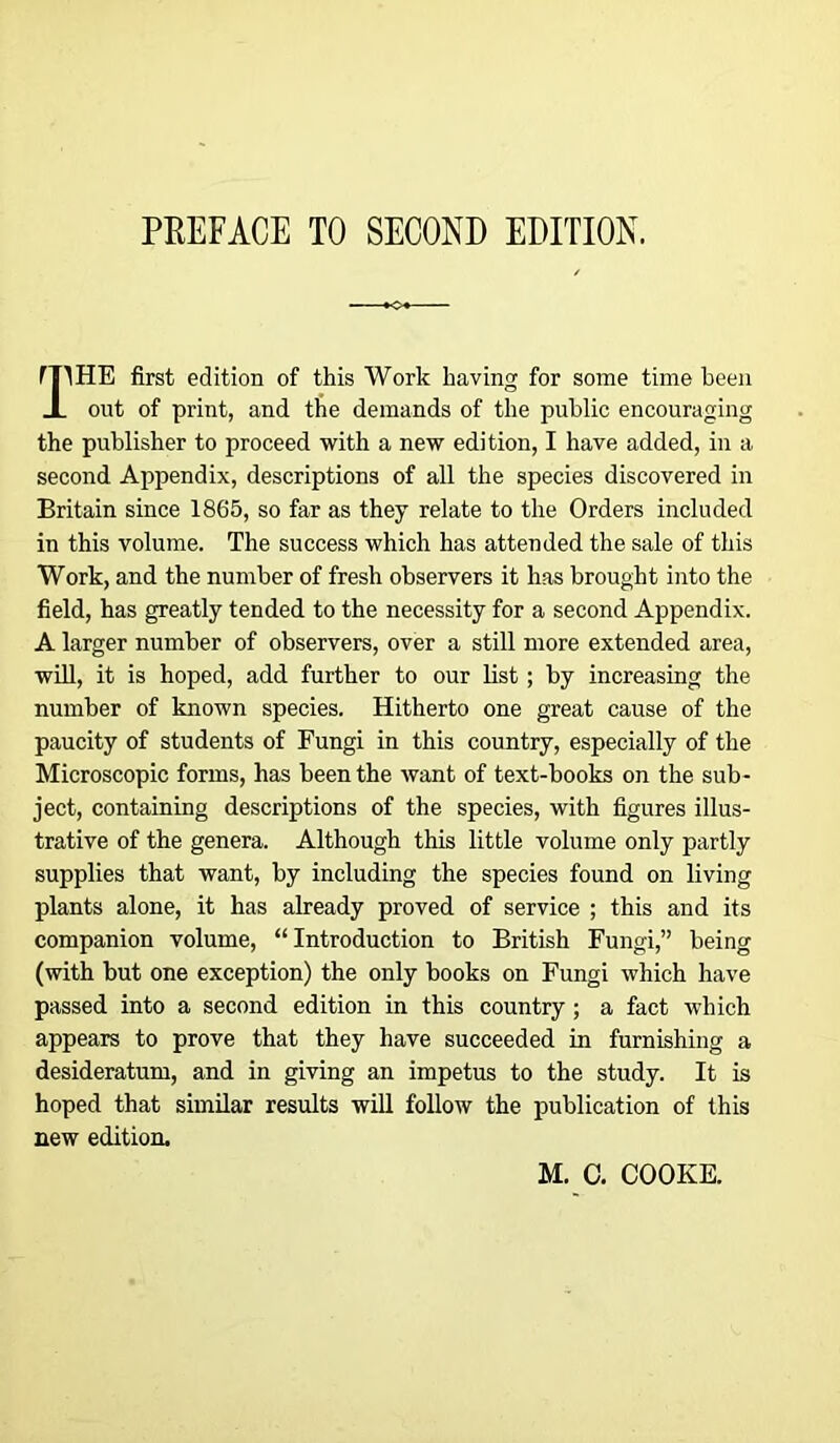 PREFACE TO SECOND EDITION. fTIHE first edition of this Work having for some time been J_ out of print, and tbe demands of the public encouraging the publisher to proceed with a new edition, I have added, in a second Appendix, descriptions of all the species discovered in Britain since 1865, so far as they relate to the Orders included in this volume. The success which has attended the sale of this Work, and the number of fresh observers it has brought into the field, has greatly tended to the necessity for a second Appendix. A larger number of observers, over a still more extended area, will, it is hoped, add further to our list; by increasing the number of known species. Hitherto one great cause of the paucity of students of Fungi in this country, especially of the Microscopic forms, has been the want of text-books on the sub- ject, containing descriptions of the species, with figures illus- trative of the genera. Although this little volume only partly supplies that want, by including the species found on living plants alone, it has already proved of service ; this and its companion volume, “Introduction to British Fungi,” being (with but one exception) the only books on Fungi which have passed into a second edition in this country; a fact which appears to prove that they have succeeded in furnishing a desideratum, and in giving an impetus to the study. It is hoped that similar results will follow the publication of this new edition. M. C. COOKE.