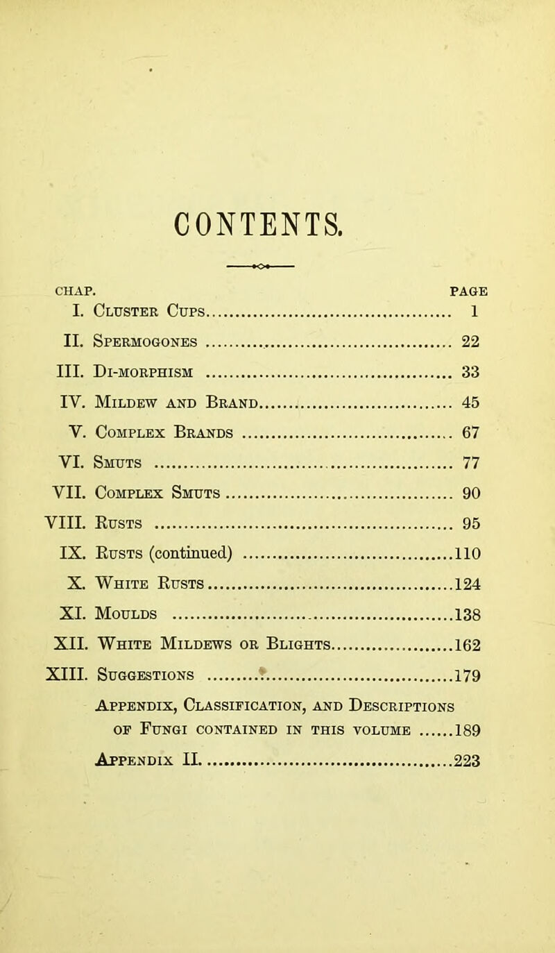 CONTENTS. CHAP. PAGE I. Cluster Cups 1 II. Spermogones 22 III. Di-morphism 33 IY. Mildew and Brand 45 V. Complex Brands 67 VI. Smuts 77 VII. Complex Smuts 90 VIII. Rusts 95 IX. Rusts (continued) 110 X. White Rusts 124 XI. Moulds 138 XII. White Mildews or Blights 162 XIII. Suggestions f 179 Appendix, Classification, and Descriptions of Fungi contained in this volume 189 Appendix II 223