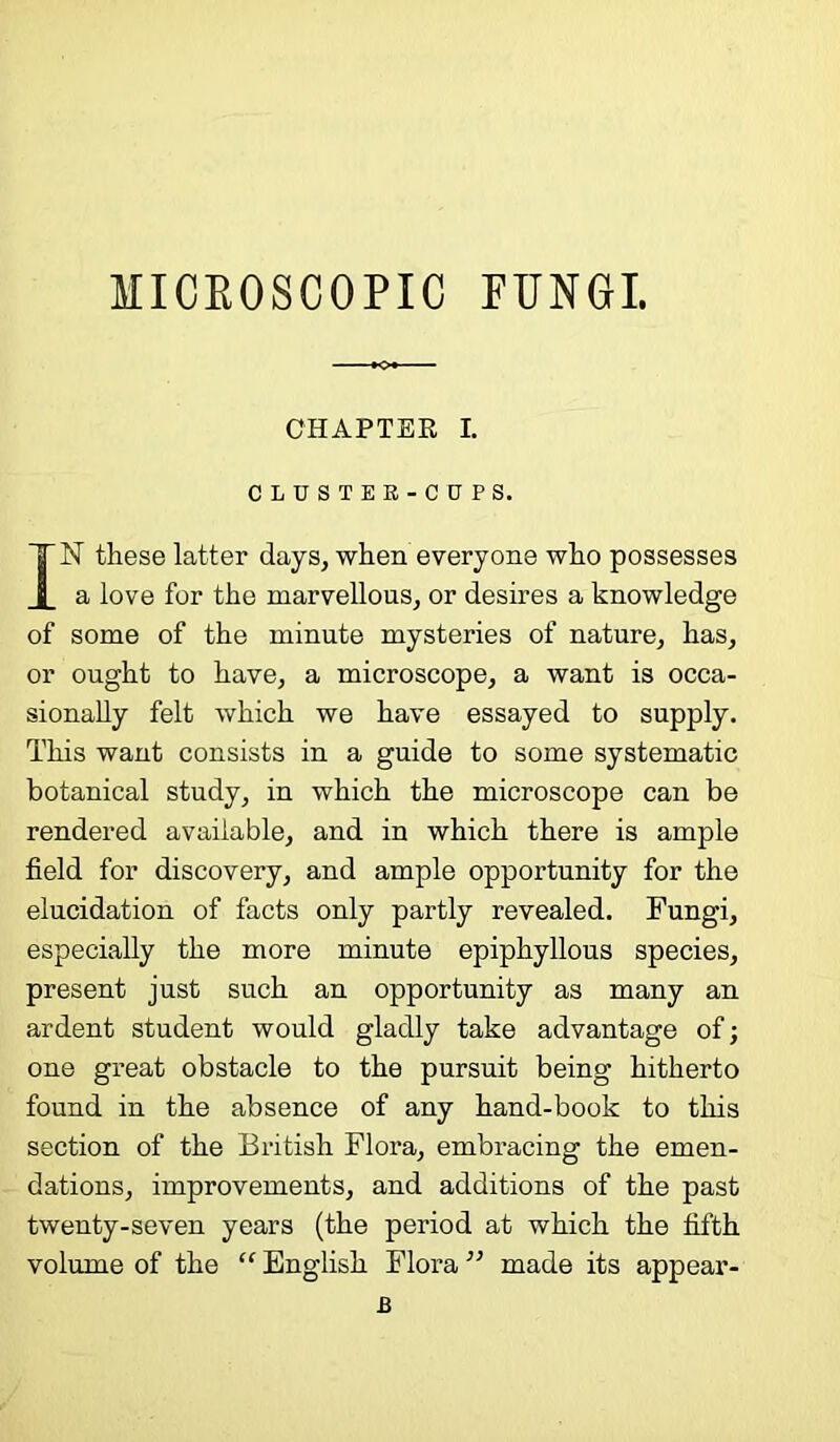 MICROSCOPIC FUNGI. CHAPTER I. CLUSTEK-CUPS. IN these latter days, when everyone who possesses a love for the marvellous, or desires a knowledge of some of the minute mysteries of nature, has, or ought to have, a microscope, a want is occa- sionally felt which we have essayed to supply. This want consists in a guide to some systematic botanical study, in which the microscope can be rendered available, and in which there is ample field for discovery, and ample opportunity for the elucidation of facts only partly revealed. Fungi, especially the more minute epiphyllous species, present just such an opportunity as many an ardent student would gladly take advantage of; one great obstacle to the pursuit being hitherto found in the absence of any hand-book to this section of the British Flora, embracing the emen- dations, improvements, and additions of the past twenty-seven years (the period at which the fifth volume of the “ English Flora ” made its appear- .B