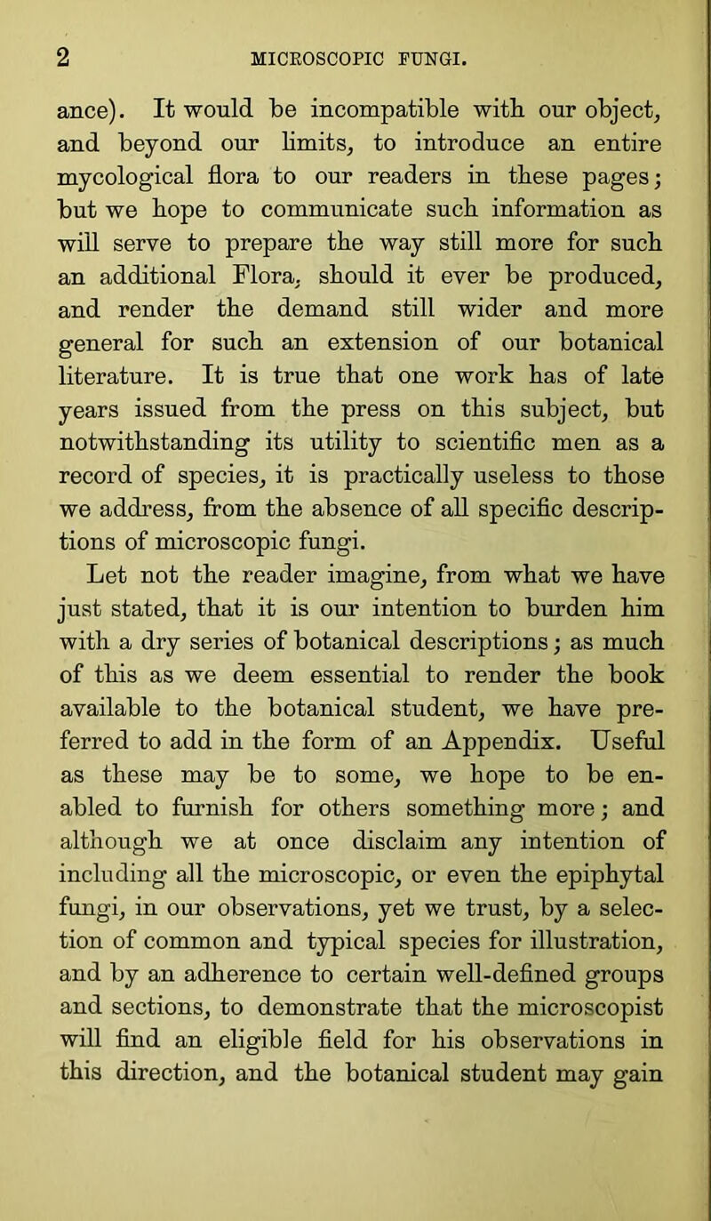 ance). It would be incompatible with our object, and beyond our limits, to introduce an entire mycological flora to our readers in these pages; but we hope to communicate such information as will serve to prepare the way still more for such an additional Flora, should it ever be produced, and render the demand still wider and more general for such an extension of our botanical literature. It is true that one work has of late years issued from the press on this subject, but notwithstanding its utility to scientific men as a record of species, it is practically useless to those we address, from the absence of all specific descrip- tions of microscopic fungi. Let not the reader imagine, from what we have just stated, that it is our intention to burden him with a dry series of botanical descriptions; as much of this as we deem essential to render the book available to the botanical student, we have pre- ferred to add in the form of an Appendix. Useful as these may be to some, we hope to be en- abled to furnish for others something more; and although we at once disclaim any intention of including all the microscopic, or even the epiphytal fungi, in our observations, yet we trust, by a selec- tion of common and typical species for illustration, and by an adherence to certain well-defined groups and sections, to demonstrate that the microscopist will find an eligible field for his observations in this direction, and the botanical student may gain