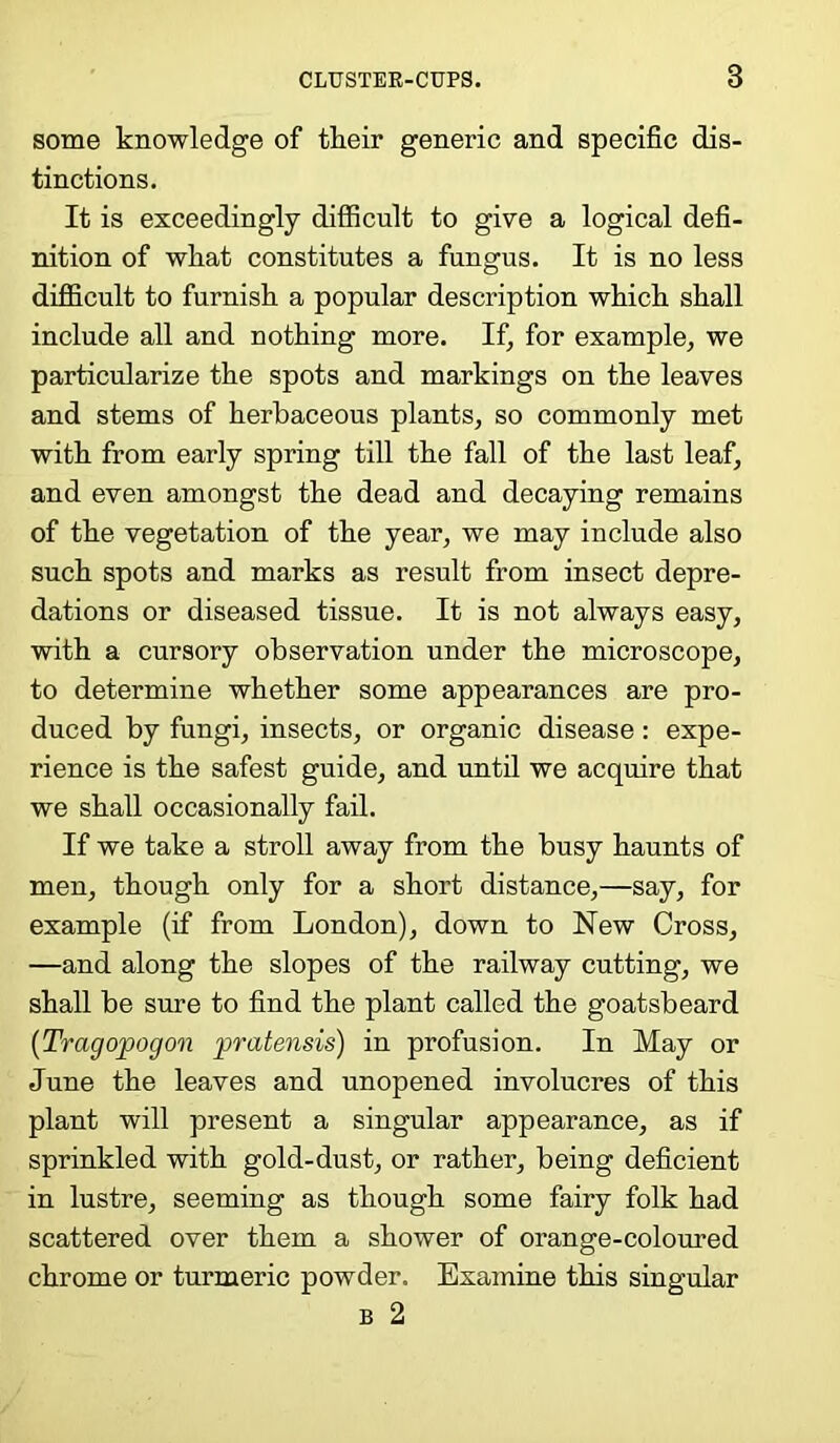 some knowledge of their generic and specific dis- tinctions. It is exceedingly difficult to give a logical defi- nition of what constitutes a fungus. It is no less difficult to furnish a popular description which shall include all and nothing more. If, for example, we particularize the spots and markings on the leaves and stems of herbaceous plants, so commonly met with from early spring till the fall of the last leaf, and even amongst the dead and decaying remains of the vegetation of the year, we may include also such spots and marks as result from insect depre- dations or diseased tissue. It is not always easy, with a cursory observation under the microscope, to determine whether some appearances are pro- duced by fungi, insects, or organic disease : expe- rience is the safest guide, and until we acquire that we shall occasionally fail. If we take a stroll away from the busy haunts of men, though only for a short distance,—say, for example (if from London), down to New Cross, —and along the slopes of the railway cutting, we shall be sure to find the plant called the goatsbeard (Tragopogon pratensis) in profusion. In May or June the leaves and unopened involucres of this plant will present a singular appearance, as if sprinkled with gold-dust, or rather, being deficient in lustre, seeming as though some fairy folk had scattered over them a shower of orange-coloured chrome or turmeric powder. Examine this singular b 2