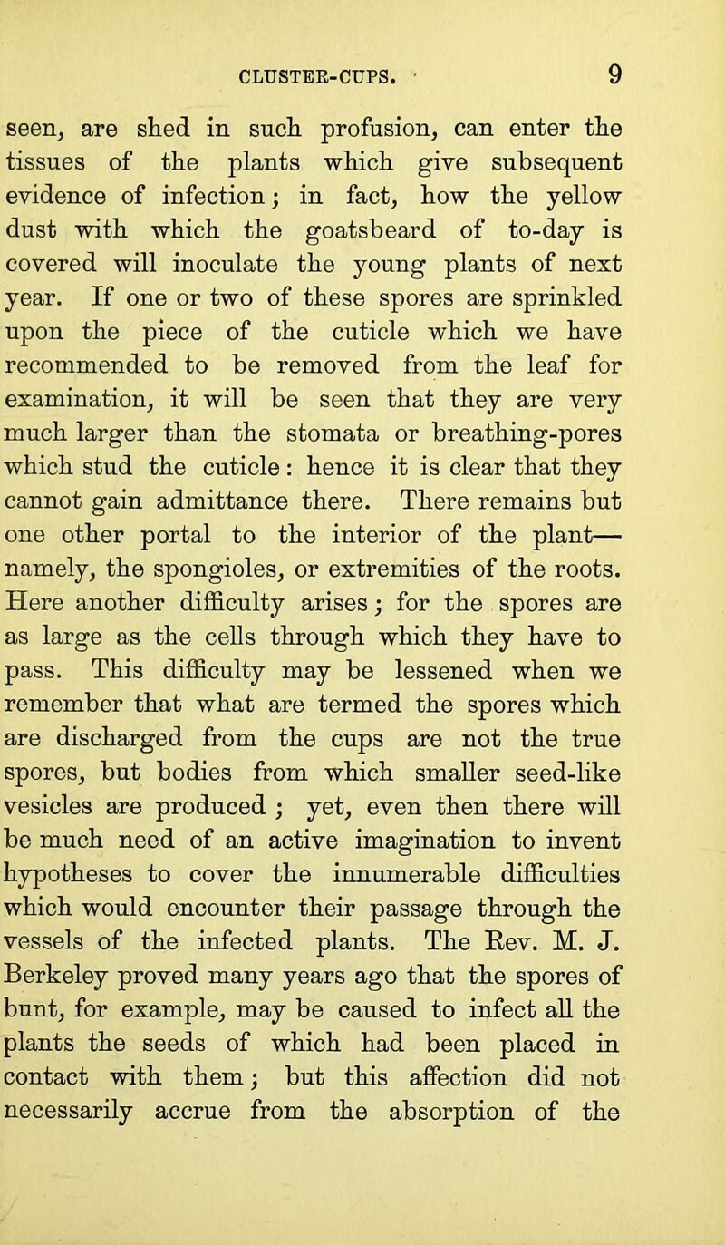 seen, are shed in such profusion, can enter the tissues of the plants which give subsequent evidence of infection; in fact, how the yellow dust with which the goatsbeard of to-day is covered will inoculate the young plants of next year. If one or two of these spores are sprinkled upon the piece of the cuticle which we have recommended to be removed from the leaf for examination, it will be seen that they are very much larger than the stomata or breathing-pores which stud the cuticle : hence it is clear that they cannot gain admittance there. There remains but one other portal to the interior of the plant— namely, the spongioles, or extremities of the roots. Here another difficulty arises; for the spores are as large as the cells through which they have to pass. This difficulty may be lessened when we remember that what are termed the spores which are discharged from the cups are not the true spores, but bodies from which smaller seed-like vesicles are produced ; yet, even then there will be much need of an active imagination to invent hypotheses to cover the innumerable difficulties which would encounter their passage through the vessels of the infected plants. The Rev. M. J. Berkeley proved many years ago that the spores of bunt, for example, may be caused to infect all the plants the seeds of which had been placed in contact with them; but this affection did not necessarily accrue from the absorption of the