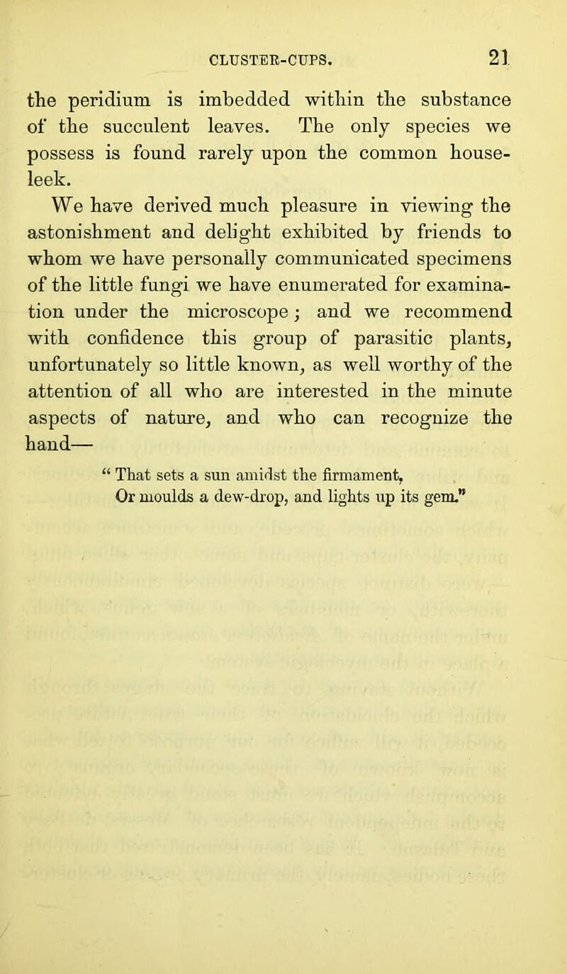 the peridium is imbedded within the substance of the succulent leaves. The only species we possess is found rarely upon the common house- leek. We have derived much pleasure in viewing the astonishment and delight exhibited by friends to whom we have personally communicated specimens of the little fungi we have enumerated for examina- tion under the microscope; and we recommend with confidence this group of parasitic plants, unfortunately so little known, as well worthy of the attention of all who are interested in the minute aspects of nature, and who can recognize the hand— That sets a sun amidst the firmament, Or moulds a dew-drop, and lights up its gem.'
