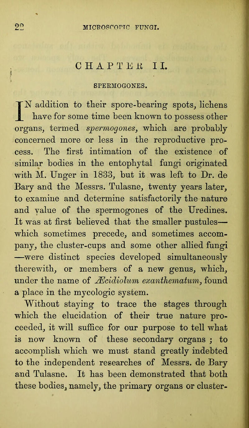 CHAPTEJi 11. SPERMOGONES. IN addition to their spore-bearing spots, lichens have for some time been known to possess other organs, termed spermogones, which are probably concerned more or less in the reproductive pro- cess. The first intimation of the existence of similar bodies in the entophytal fungi originated with M. Unger in 1833, but it was left to Dr. de Bary and the Messrs. Tulasne, twenty years later, to examine and determine satisfactorily the nature and value of the spermogones of the Uredines. It was at first believed that the smaller pustules— which sometimes precede, and sometimes accom- pany, the cluster-cups and some other allied fungi —were distinct species developed simultaneously therewith, or members of a new genus, which, under the name of JEcidiolum exantliematum, found a place in the mycologic system. Without staying to trace the stages through which the elucidation of their true nature pro- ceeded, it will suffice for our purpose to tell what is now known of these secondary organs ; to accomplish which we must stand greatly indebted to the independent researches of Messrs, de Bary and Tulasne. It has been demonstrated that both these bodies, namely, the primary organs or cluster-