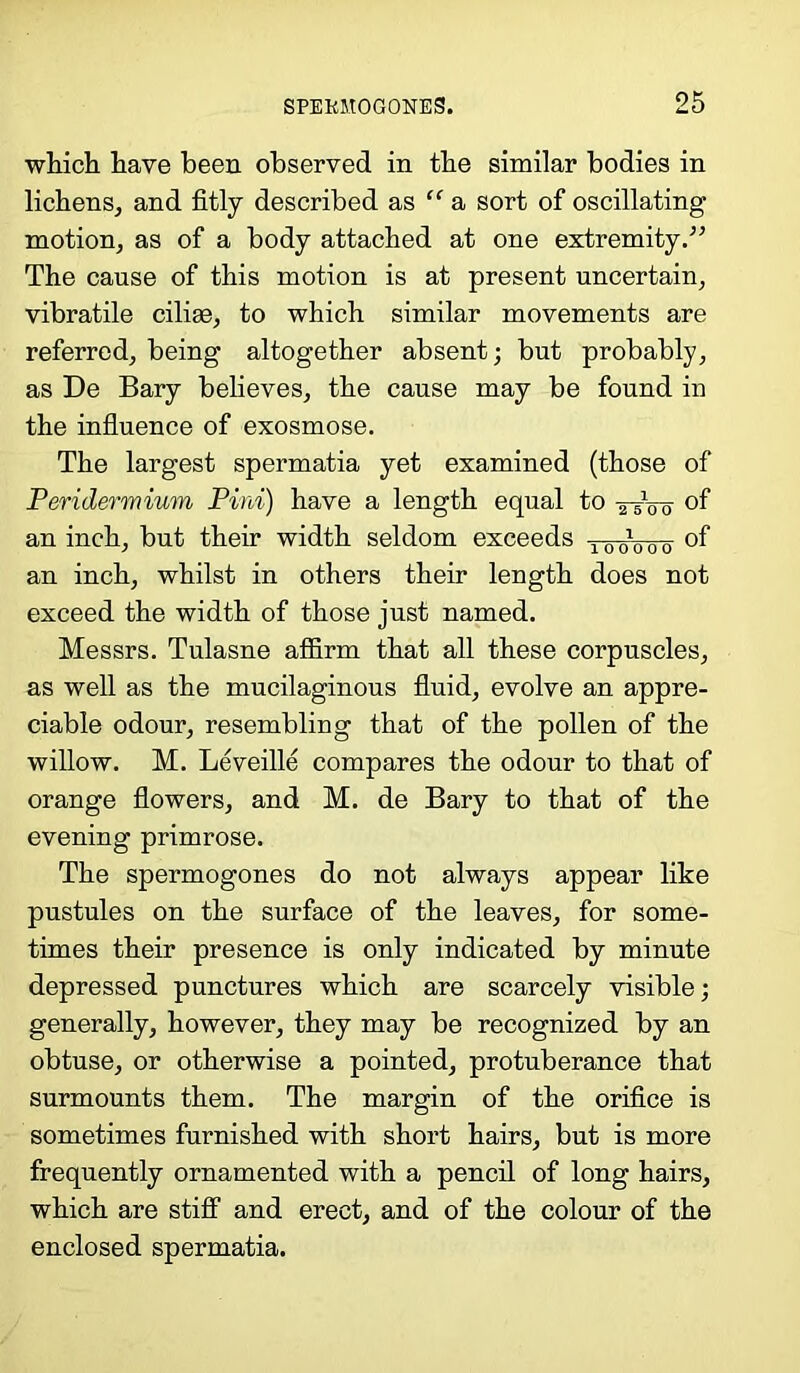 which have been observed in the similar bodies in lichens, and fitly described as “ a sort of oscillating motion, as of a body attached at one extremity.” The cause of this motion is at present uncertain, vibratile cilise, to which similar movements are referred, being altogether absent; but probably, as De Bary believes, the cause may be found in the influence of exosmose. The largest spermatia yet examined (those of Peridermium Pint) have a length equal to ixVo °f an inch, but their width seldom exceeds 100100-0- of an inch, whilst in others their length does not exceed the width of those just named. Messrs. Tulasne affirm that all these corpuscles, as well as the mucilaginous fluid, evolve an appre- ciable odour, resembling that of the pollen of the willow. M. Leveille compares the odour to that of orange flowers, and M. de Bary to that of the evening primrose. The spermogones do not always appear like pustules on the surface of the leaves, for some- times their presence is only indicated by minute depressed punctures which are scarcely visible; generally, however, they may be recognized by an obtuse, or otherwise a pointed, protuberance that surmounts them. The margin of the orifice is sometimes furnished with short hairs, but is more frequently ornamented with a pencil of long hairs, which are stiff and erect, and of the colour of the enclosed spermatia.