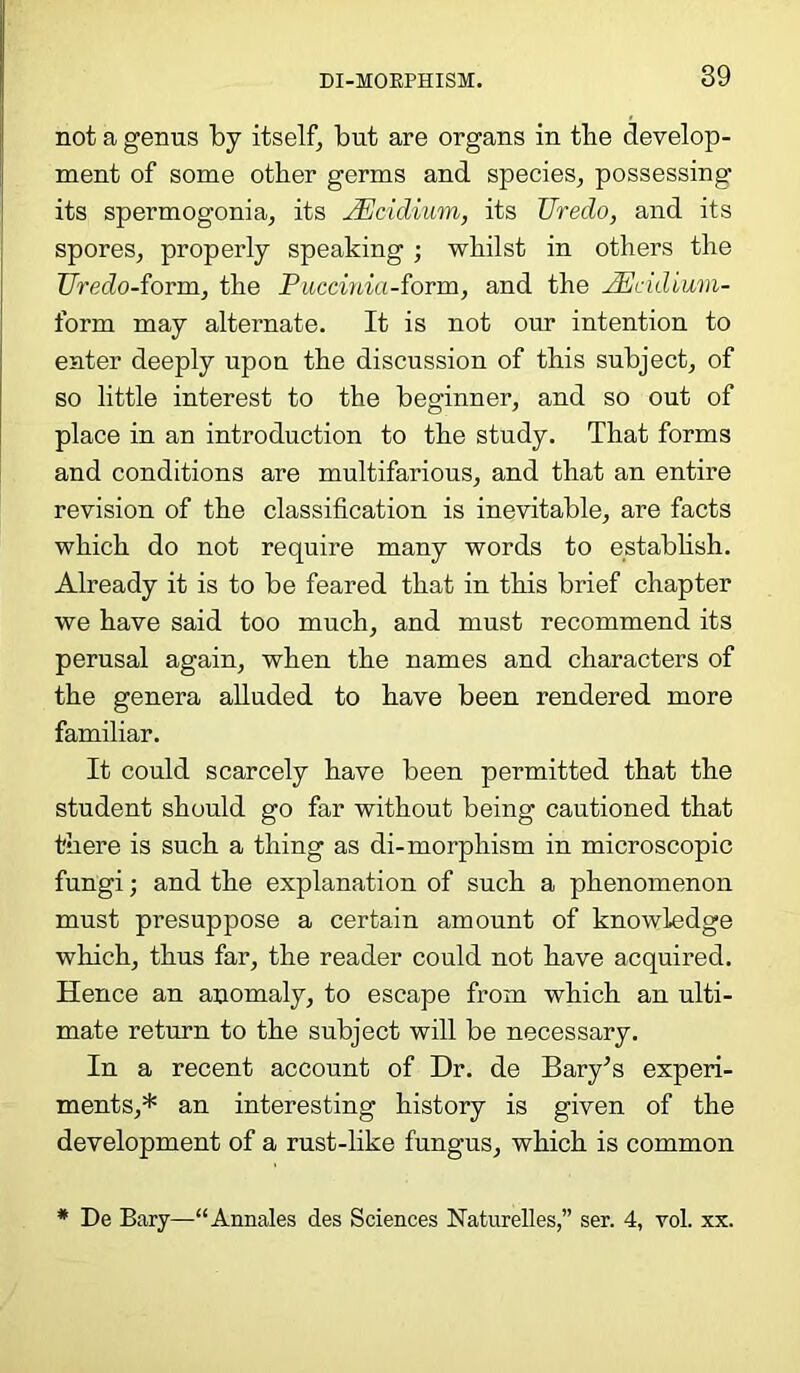 not a genus by itself, but are organs in the develop- ment of some other germs and species, possessing- its spermogonia, its JEcidium, its Uredo, and its spores, properly speaking ; whilst in others the TJredo-form, the Puccinia-form, and the JEcidium- form may alternate. It is not our intention to enter deeply upon the discussion of this subject, of so little interest to the beginner, and so out of place in an introduction to the study. That forms and conditions are multifarious, and that an entire revision of the classification is inevitable, are facts which do not require many words to establish. Already it is to be feared that in this brief chapter we have said too much, and must recommend its perusal again, when the names and characters of the genera alluded to have been rendered more familiar. It could scarcely have been permitted that the student should go far without being cautioned that there is such a thing as di-morphism in microscopic fungi; and the explanation of such a phenomenon must presuppose a certain amount of knowledge which, thus far, the reader could not have acquired. Hence an anomaly, to escape from which an ulti- mate return to the subject will be necessary. In a recent account of Dr. de Bary’s experi- ments,* an interesting history is given of the development of a rust-like fungus, which is common * De Bary—“Annales des Sciences Naturelles,” ser. 4, vol. xx.