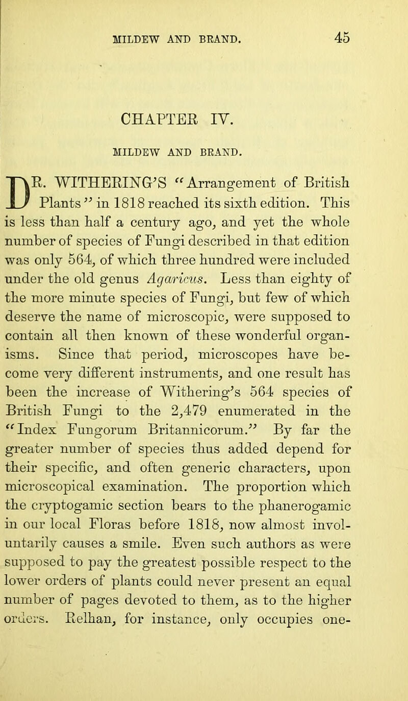 CHAPTER IV. MILDEW AND BRAND. DR. WITHERING’S “Arrangement of British Plants ” in 1818 reached its sixth edition. This is less than half a century ago, and yet the whole number of species of Fungi described in that edition was only 564, of which three hundred were included under the old genus Agarinis. Less than eighty of the more minute species of Fungi, but few of which deserve the name of microscopic, were supposed to contain all then known of these wonderful organ- isms. Since that period, microscopes have be- come very different instruments, and one result has been the increase of Withering’s 564 species of British Fungi to the 2,479 enumerated in the “Index Fungorum Britannicorum.” By far the greater number of species thus added depend for their specific, and often generic characters, upon microscopical examination. The proportion which the cryptogamic section bears to the phanerogamic in our local Floras before 1818, now almost invol- untarily causes a smile. Even such authors as were supposed to pay the greatest possible respect to the lower orders of plants could never present an equal number of pages devoted to them, as to the higher orders. Relhan, for instance, only occupies one-