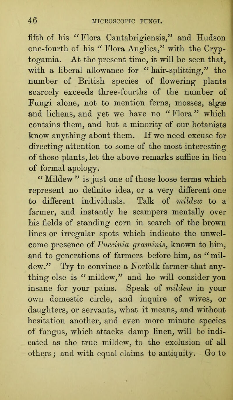 fifth of his “ Flora Cantabrigiensis,” and Hudson one-fourth of his “ Flora Anglica,” with the Cryp- togamia. At the present time, it will be seen that, with a liberal allowance for “ hair-splitting,” the number of British species of flowering plants scarcely exceeds three-fourths of the number of Fungi alone, not to mention ferns, mosses, algae and lichens, and yet we have no “Flora” which contains them, and but a minority of our botanists know anything about them. If we need excuse for directing attention to some of the most interesting of these plants, let the above remarks suffice in lieu of formal apology. “ Mildew ” is just one of those loose terms which represent no definite idea, or a very different one to different individuals. Talk of mildew to a farmer, and instantly he scampers mentally over his fields of standing corn in search of the brown lines or irregular spots which indicate the unwel- come presence of Puccinia graminis, known to him, and to generations of farmers before him, as “ mil- dew.” Try to convince a Norfolk farmer that any- thing else is “ mildew,” and he will consider you insane for your pains. Speak of mildew in your own domestic circle, and inquire of wives, or daughters, or servants, what it means, and without hesitation another, and even more minute species of fungus, which attacks damp linen, will be indi- cated as the true mildew, to the exclusion of all others •, and with equal claims to antiquity. Go to