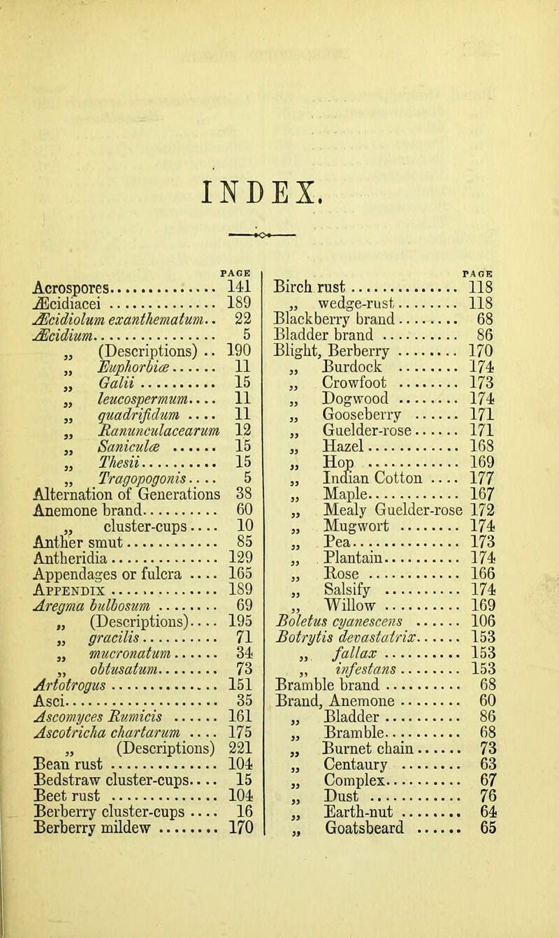 INDEX. Acrospores 141 iEcidiacei 189 AEcidiolum exanthematum.. 22 JEcidium 5 „ (Descriptions) .. 190 „ Euphorbia 11 „ Galii 15 „ leucospermum 11 „ quadrifidum .... 11 ,, Ranunculacearum 12 „ Sanicula 15 „ Thesii 15 „ Tragopogonis.... 5 Alternation of Generations 38 Anemone brand 60 ,, cluster-cups 10 Anther smut 85 Antheridia 129 Appendages or fulcra .... 165 Appendix — 1S9 Aregma bulbosum 69 „ (Descriptions) 195 „ gracilis 71 „ mucronatum 34 „ obtusatum 73 Artotrogus 151 Asci 35 Ascomyces Rumicis 161 Ascotricha chartarum 175 „ (Descriptions) 221 Bean rust 104 Bedstraw cluster-cups.... 15 Beet rust 104 Berberry cluster-cups 16 Berberry mildew 170 TAOE Birch rust .. 118 wedge-rust, .. 118 Blackberry brand .. 68 Bladder brand .. 86 Blight, Berberry .. 170 Burdock .. 174 Crowfoot .. 173 Dogwood .. 174 Gooseberry .... .. 171 Guelder-rose.... .. 171 Hazel .. 168 Hop .. 169 Indian Cotton .. .. 177 Maple .. 167 Mealy Guelder-rose 172 Mugwort .. 174 Pea .. 173 Plantain .. 174 Hose .. 166 Salsify .. 174 55 Willow .. 169 Boletus cyanescens 106 Botrytis devastatrix 153 „ fallax 153 ,, infestans 153 Bramble brand 68 Brand, Anemone 60 Bladder .. 86 Bramble .. 68 Burnet chain .... .. 73 Centaury .. 63 Complex .. 67 Dust .. 76 Earth-nut .. 64 55 Goatsbeard .... .. 65