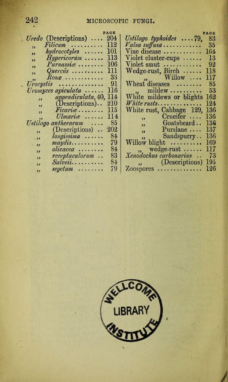 PAGE Uredo (Descriptions) 204 Filicum 112 hydrocotyles 101 Hypericorum 113 Parnassice 106 Quercia Ill Rosa 33 TJrocystis 91 Uromyces apiculata 116 „ amendiculata, 40,114 „ (Descriptions).. 210 „ Ficarice 115 ,, Ulmarice 114 Ustilcigo antherarum .... 85 (Descriptions) .. 202 longissima 84 maydis 79 olivacea 84 receptaculorum .. 83 Salveii 84 79 Ustilcigo typkoides .... 79, 83 Valsa suffusa 35 Vine disease 164 Violet cluster-cups 13 Violet smut 92 Wedge-rust, Birch 118 „ Willow .... 117 Wheat diseases 85 v mildew 53 White mildews or blights 162 White rusts 124 White rust, Cabbage 129, 136 „ Crucifer 136 „ Goatsbeard.. 136 „ Purslane .... 137 „ Sandspurry.. 136 Willow blight 169 „ wedge-rust 117 Xenodoclius carbonarius .. 73 „ (Descriptions) 195 Zoospores 126 #C0V library
