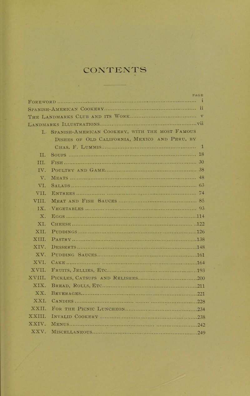 CONTENTS PAGE Foreword 1 Spanish-American Cookery ii The Landmarks Club and its Work v Landmarks Illustrations vii I. Spanish-American Cookery, with the most Famous Dishes of Old California, Mexico and Peru, by Chas. F. Lummis 1 II. Soups 18 III. Fish 30 IV. Poultry and Game 38 V. Meats 48 VI. Salads 63 VII. Entrees 74 VIII. Meat and Fish Sauces 85 IX. Vegetables 93 X. Eggs 114 XI. Cheese 122 XII. Puddings 126 XIII. Pastry 138 XIV. Desserts 148 XV. Pudding Sauces 161 XVI. Cake 164 XVII. Fruits, Jellies, Etc 193 XVIII. Pickles, Catsups and Relishes 200 XIX. Bread, Roles, Etc 211 XX. Beverages 221 XXI. Candies 228 XXII. For the Picnic Luncheon 234 XXIII. Invalid Cookery 238 XXIV. Menus 242 XXV. Misceleaneous 249