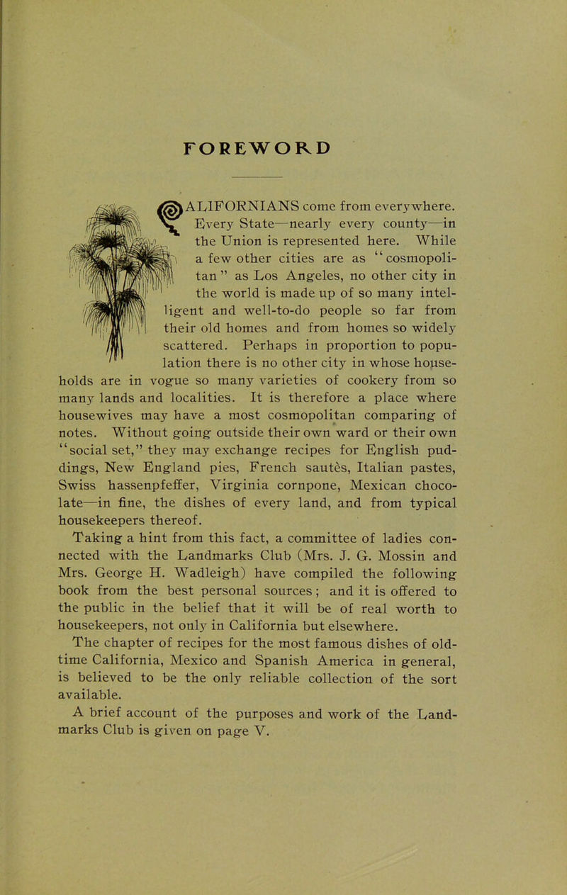 FOREWORD \ ALIFORNIANS come from everywhere. Every State—nearly every county—in the Union is represented here. While a few other cities are as “cosmopoli- tan ” as Los Angeles, no other city in the world is made up of so many intel- ligent and well-to-do people so far from their old homes and from homes so widely scattered. Perhaps in proportion to popu- lation there is no other city in whose house- holds are in vogue so many varieties of cookery from so many lands and localities. It is therefore a place where housewives mayr have a most cosmopolitan comparing of notes. Without going outside their own ward or their own “social set,” they*' may' exchange recipes for English pud- dings, New England pies, French sautes, Italian pastes, Swiss hassenpfeffer, Virginia cornpone, Mexican choco- late—in fine, the dishes of every land, and from typical housekeepers thereof. Taking a hint from this fact, a committee of ladies con- nected with the Landmarks Club (Mrs. J. G. Mossin and Mrs. George H. Wadleigh) have compiled the following book from the best personal sources; and it is offered to the public in the belief that it will be of real worth to housekeepers, not only in California but elsewhere. The chapter of recipes for the most famous dishes of old- time California, Mexico and Spanish America in general, is believed to be the only reliable collection of the sort available. A brief account of the purposes and work of the Land-