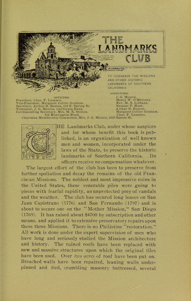 LANDMARKS INCORPORATtU/' TO CONSERVE THE MISSIONS AND OTHER HISTORIC LANDMARKS OF SOUTHERN CALIFORNIA DIRECTORS. OFFICERS. President, Chas. F. Lummis. Vice-President, Margaret Collier Graham. Secretarjr, Arthur B. Benton, 114 N. Spring St. Treasurer, J. G. Mossin, California Bank. Corresponding- Secretary, Mrs. M. E. Stilson. 812 Kensington Road. Chairman Membership Committee, Mrs. J. G. Mossin, 1033 Santee St. J. G. Mossin. Henry W. O’Melveny. Rev. M. S. Liebana. Sumner P. Hunt. Arthur B. Benton. Margaret Collier Graham. Chas. E. Lunimis. 1HE Landmarks Club, under whose auspices and for whose benefit this book is pub- lished, is an organization of well known men and women, incorporated under the laws of the State, to preserve the historic landmarks of Southern California. Its officers receive no compensation whatever. The largest effort of the club has been to preserve from further spoliation and decajr the remains of the old Fran- ciscan Missions. The noblest and most impressive ruins in the United States, these venerable piles were going to pieces with fearful rapidity, an unprotected prey of vandals and the weather. The club has secured long leases on San Juan Capistrano (1776) and San Fernando (1797) and is about to secure one on the “Mother Mission,” San Diego (1769). It has raised about $4700 by subscription and other means, and applied it to extensive preservator}^ repairs upon these three Missions. There is no Philistine “restoration.” All work is done under the expert supervision of men who have long and seriously studied the Mission architecture and history. The ruined roofs have been replaced with new and massive structures upon which the original tiles have been used. Over tzvo acres of roof have been put on. Breached walls have been repaired, leaning walls under- pinned and tied, crumbling masonry buttressed, several