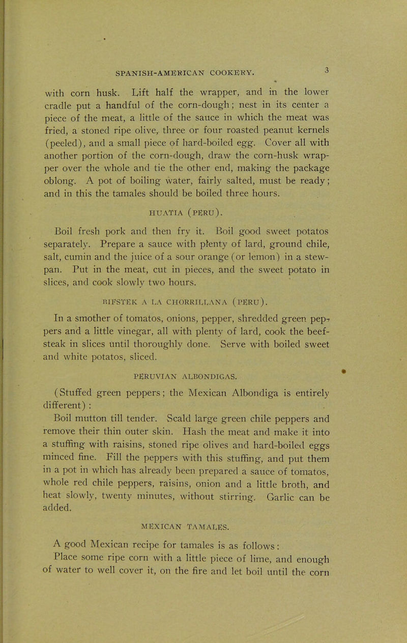 with corn husk. Lift half the wrapper, and in the lower cradle put a handful of the corn-dough ; nest in its center a piece of the meat, a little of the sauce in which the meat was fried, a stoned ripe olive, three or four roasted peanut kernels (peeled), and a small piece of hard-boiled egg. Cover all with another portion of the corn-dough, draw the corn-husk wrap- per over the whole and tie the other end, making the package oblong. A pot of boiling water, fairly salted, must be ready; and in this the tamales should be boiled three hours. HU ATI A (PERU). Boil fresh pork and then fry it. Boil good sweet potatos separately. Prepare a sauce with plenty of lard, ground chile, salt, cumin and the juice of a sour orange (or lemon) in a stew- pan. Put in the meat, cut in pieces, and the sweet potato in slices, and cook slowly two hours. P.IFSTEK A LA CI-IORRILLANA (PERU). In a smother of tomatos, onions, pepper, shredded green pep-» pers and a little vinegar, all with plenty of lard, cook the beef- steak in slices until thoroughly done. Serve with boiled sweet and white potatos, sliced. PERUVIAN AEBONDIGAS. (Stuffed green peppers; the Mexican Albondiga is entirely different) : Boil mutton till tender. Scald large green chile peppers and remove their thin outer skin. Hash the meat and make it into a stuffing with raisins, stoned ripe olives and hard-boiled eggs minced fine. Fill the peppers with this stuffing, and put them in a pot in which has already been prepared a sauce of tomatos, whole red chile peppers, raisins, onion and a little broth, and heat slowly, twenty minutes, without stirring. Garlic can be added. MEXICAN TAMALES. A good Mexican recipe for tamales is as follows: Place some ripe corn with a little piece of lime, and enough of water to well cover it, on the fire and let boil until the corn