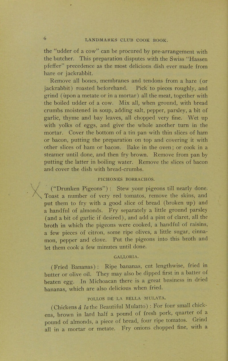 the “udder of a cow” can be procured by pre-arrangement with the butcher. This preparation disputes with the Swiss “Hassen pfeffer” precedence as the most delicious dish ever made from hare or jackrabbit. Remove all bones, membranes and tendons from a hare (or jackrabbit) roasted beforehand. Pick to pieces roughly, and grind (upon a metate or in a mortar) all the meat, together with the boiled udder of a cow. Mix all, when ground, with bread crumbs moistened in soup, adding salt, pepper, parsley, a bit of garlic, thyme and bay leaves, all chopped very fine. Wet up with yolks of eggs, and give the whole another turn in the mortar. Cover the bottom of a tin pan with thin slices of ham or bacon, putting the preparation on top and covering it with other slices of ham or bacon. Bake in the oven; or cook in a steamer until done, and then fry brown. Remove from pan by putting the latter in boiling water. Remove the slices of bacon and cover the dish with bread-crumbs. PICHONES BORRACHOS. (“Drunken Pigeons”) : Stew your pigeons till nearly done. Toast a number of very red tomatos, remove the skins, and put them to fry with a good slice of bread (broken up) and a handful of almonds. Fry separately a little ground parsley (and a bit of garlic if desired), and add a pint of claret, all the broth in which the pigeons were cooked, a handful of raisins, a few pieces of citron, some ripe olives, a little sugar, cinna- mon, pepper and clove. Put the pigeons into this broth and let them cook a few minutes until done. GALLORIA. (Fried Bananas) : Ripe bananas, cut lengthwise, fried in butter or olive oil. They may also be dipped first in a batter of beaten egg. In Michoacan there is a great business in dried bananas, which are also delicious when fried. POLLOS DE LA BELLA MULATA. (Chickens a la the Beautiful Mulatto) : For four small chick- ens, brown in lard half a pound of fresh pork, quarter of a pound of almonds, a piece of bread, four ripe tomatos. Grind all in a mortar or metate. Fry onions chopped fine, with a