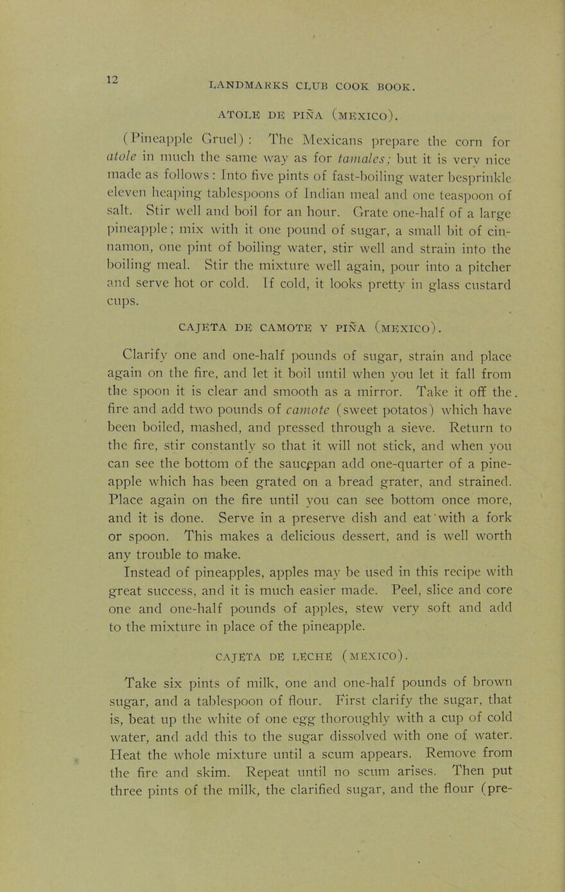 landmarks club cook book. ATOLE DE PINA (MEXICO). (Pineapple Gruel) : The Mexicans prepare the corn for alole in much the same way as for tamales; but it is verv nice made as follows : Into five pints of fast-boiling water besprinkle eleven heaping tablespoons of Indian meal and one teaspoon of salt. Stir well and boil for an hour. Grate one-half of a large pineapple; mix with it one pound of sugar, a small bit of cin- namon, one pint of boiling water, stir well and strain into the boiling meal. Stir the mixture well again, pour into a pitcher and serve hot or cold. If cold, it looks pretty in glass custard cups. CAJETA DE CAMOTE Y PINA (MEXICO). Clarify one and one-half pounds of sugar, strain and place again on the fire, and let it boil until when you let it fall from the spoon it is clear and smooth as a mirror. Take it off the fire and add two pounds of camote (sweet potatos) which have been boiled, mashed, and pressed through a sieve. Return to the fire, stir constantly so that it will not stick, and when you can see the bottom of the saucppan add one-quarter of a pine- apple which has been grated on a bread grater, and strained. Place again on the fire until you can see bottom once more, and it is done. Serve in a preserve dish and eat'with a fork or spoon. This makes a delicious dessert, and is well worth any trouble to make. Instead of pineapples, apples may be used in this recipe with great success, and it is much easier made. Peel, slice and core one and one-half pounds of apples, stew very soft and add to the mixture in place of the pineapple. CAJETA DE LECHE (MEXICO). Take six pints of milk, one and one-half pounds of brown sugar, and a tablespoon of flour. First clarify the sugar, that is, beat up the white of one egg thoroughly with a cup of cold water, and add this to the sugar dissolved with one of water. Heat the whole mixture until a scum appears. Remove from the fire and skim. Repeat until no scum arises. Then put three pints of the milk, the clarified sugar, and the flour (pre-