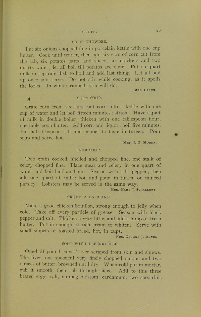 CORN CHOWDER. Put six onions chopped fine in porcelain kettle with one cup butter. Cook until tender, then add six ears of corn cut from the cob, six potatos pared and sliced, six crackers and two quarts water; let all boil till potatos are done. Put on quart milk in separate dish to boil and add last thing. Let all boil up once and serve. Do not stir while cooking, as it spoils the looks. In winter canned corn will do. Mrs. Capen. | CORN SOUP. Grate corn from six ears, put corn into a kettle with one cup of water and let boil fifteen minutes; strain. Have a pint of milk in double boiler, thicken with one tablespoon flour, one tablespoon butter. Add corn and liquor; boil five minutes. Put half teaspoon salt and pepper to taste in tureen. Pour soup and serve hot. Mrs. J. G. Mossin. CRAB .SOUP. Two crabs cooked, shelled and chopped fine, one stalk of celery chopped fine. Place meat and celery in one quart of water and boil half an hour. Season with salt, pepper; then add one quart of milk; boil and pour in tureen on minced parsley. Lobsters may be served in the same way. Mrs. Mary J. Schallert. CREME A LA RETNE. Make a good chicken bouillon, strong enough to jelly when cold. Take off every particle of grease. Season with black pepper and salt. Thicken a very little, and add a lump of fresh butter. Put in enough of rich cream to whiten. Serve with small sippets of toasted bread, hot, in cups. Mrs. George j. Denis. SOUP WITH LERERICLOSSE. One-half pound calves’ liver scraped from skin and sinews. The liver, one spoonful very finely chopped onions and two ounces of butter, browned until dry. When cold put in mortar, rub it smooth, then rub through sieve. Add to this three beaten eggs, salt, nutmeg blossom, cardamum, two spoonfuls