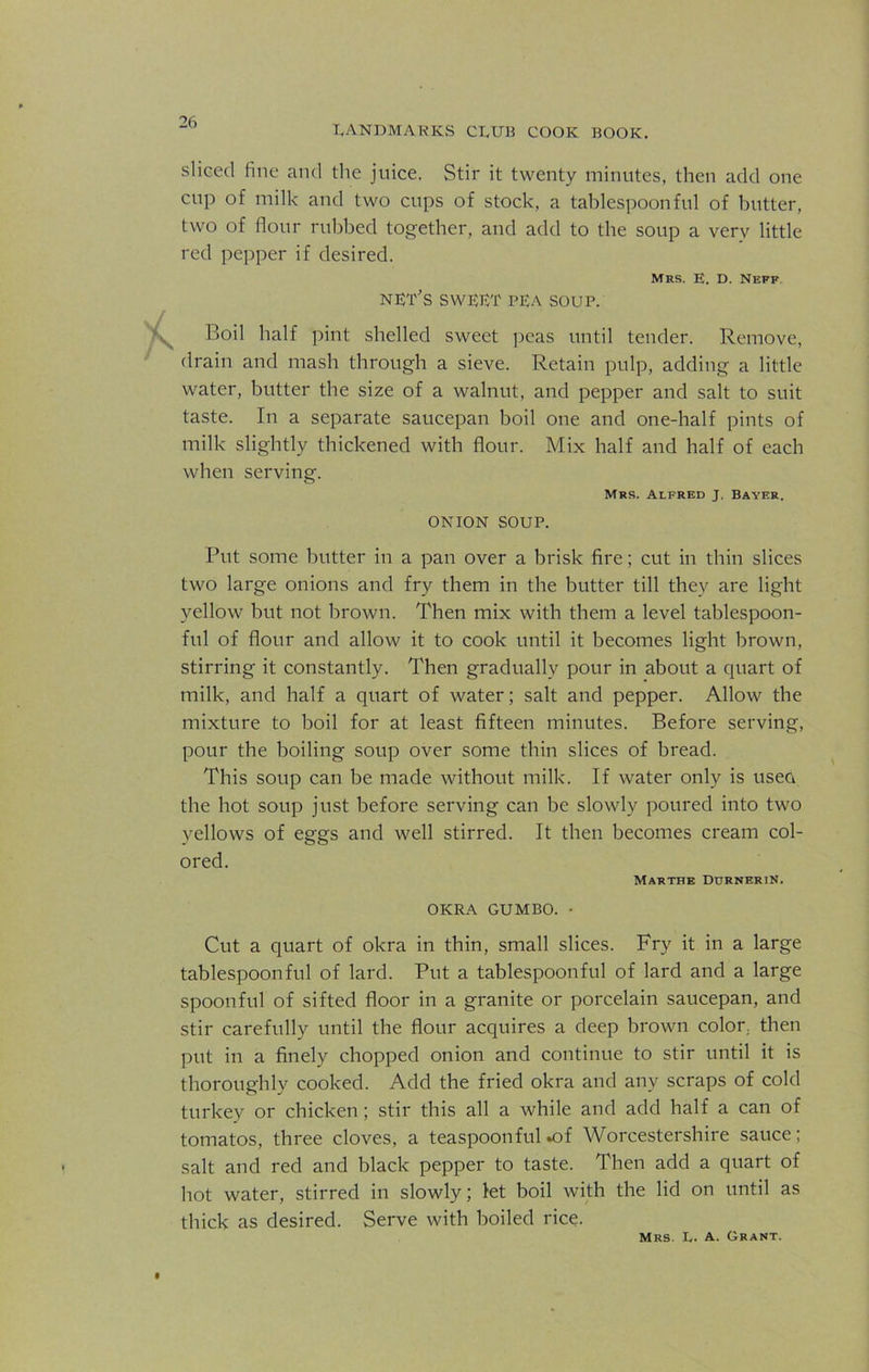 LANDMARKS CLUB COOK BOOK. sliced fine and the juice. Stir it twenty minutes, then add one cup of milk and two cups of stock, a tablespoonful of butter, two of flour rubbed together, and add to the soup a very little red pepper if desired. Mrs. E. D. Neff nut's SWUUT PUA SOUP. Boil half pint shelled sweet peas until tender. Remove, drain and mash through a sieve. Retain pulp, adding a little water, butter the size of a walnut, and pepper and salt to suit taste. In a separate saucepan boil one and one-half pints of milk slightly thickened with flour. Mix half and half of each when serving. Mrs. Alfred J. Bayer. ONION SOUP. Put some butter in a pan over a brisk fire; cut in thin slices two large onions and fry them in the butter till they are light yellow but not brown. Then mix with them a level tablespoon- ful of flour and allow it to cook until it becomes light brown, stirring it constantly. Then gradually pour in about a quart of milk, and half a quart of water; salt and pepper. Allow the mixture to boil for at least fifteen minutes. Before serving, pour the boiling soup over some thin slices of bread. This soup can be made without milk. If water only is usea the hot soup just before serving can be slowly poured into two yellows of eggs and well stirred. It then becomes cream col- ored. Marthe DurneriN. OKRA GUMBO. - Cut a quart of okra in thin, small slices. Fry it in a large tablespoonful of lard. Put a tablespoonful of lard and a large spoonful of sifted floor in a granite or porcelain saucepan, and stir carefully until the flour acquires a deep brown color, then put in a finely chopped onion and continue to stir until it is thoroughly cooked. Add the fried okra and any scraps of cold turkey or chicken; stir this all a while and add half a can of tomatos, three cloves, a teaspoon ful «of Worcestershire sauce; salt and red and black pepper to taste. Then add a quart of hot water, stirred in slowly; let boil with the lid on until as thick as desired. Serve with boiled rice. Mrs. L. A. Grant.