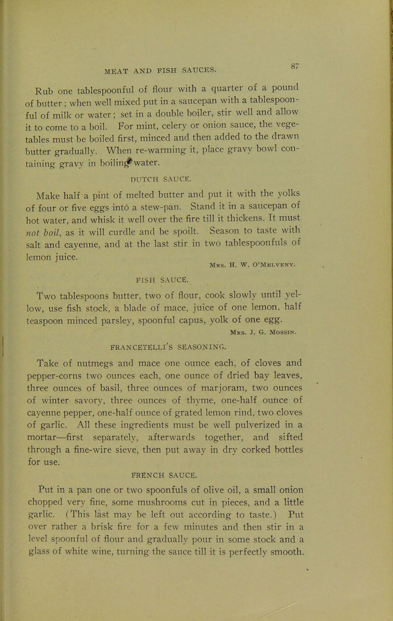 meat and fish sauces. Rub one tablespoonful of flour with a quarter of a pound of butter ; when well mixed put in a saucepan with a tablespoon- ful of milk or water; set in a double boiler, stir well and allow it to come to a boil. For mint, celery or onion sauce, the vege- tables must be boiled first, minced and then added to the drawn butter gradually. When re-warming it, place gravy bowl con- taining gravy in boilim^water. dutch sauce. Make half a pint of melted butter and put it with the yolks of four or five eggs into a stew-pan. Stand it in a saucepan of hot water, and whisk it well over the fire till it thickens. It must not boil, as it will curdle and be spoilt. Season to taste with salt and cayenne, and at the last stir in two tablespoonfuls of lemon juice. Mrs. H. W. O’Meivbny. FISH SAUCE. Two tablespoons butter, two of flour, cook slowly until yel- low, use fish stock, a blade of mace, juice of one lemon, half teaspoon minced parsley, spoonful capus, yolk of one egg. Mrs. J. G. Mossin. francetellFs SEASONING. Take of nutmegs and mace one ounce each, of cloves and pepper-corns two ounces each, one ounce of dried bay leaves, three ounces of basil, three ounces of marjoram, two ounces of winter savory, three ounces of thyme, one-half ounce of cayenne pepper, one-half ounce of grated lemon rind, two cloves of garlic. All these ingredients must be well pulverized in a mortar—first separately, afterwards together, and sifted through a fine-wire sieve, then put away in dry corked bottles for use. FRENCH SAUCE. Put in a pan one or two spoonfuls of olive oil, a small onion chopped very fine, some mushrooms cut in pieces, and a little garlic. (This last may be left out according to taste.) Put over rather a brisk fire for a few minutes and then stir in a level spoonful of flour and gradually pour in some stock and a glass of white wine, turning the sauce till it is perfectly smooth.