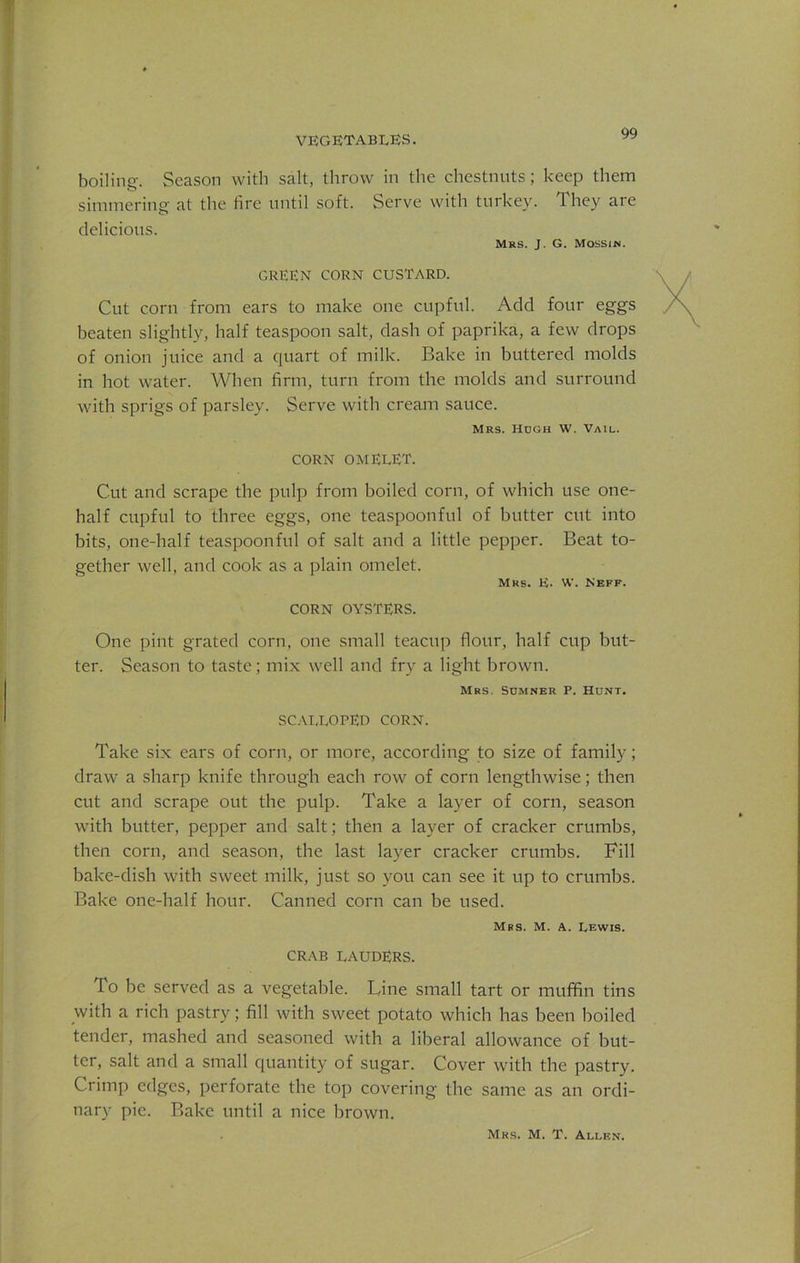 boiling. Season with salt, throw in the chestnuts; keep them simmering at the lire until soft. Serve with turkey. They are delicious. Mrs. J. G. Mossin. GREEN CORN CUSTARD. Cut corn from ears to make one cupful. Add four eggs beaten slightly, half teaspoon salt, dash of paprika, a few drops of onion juice and a quart of milk. Bake in buttered molds in hot water. When firm, turn from the molds and surround with sprigs of parsley. Serve with cream sauce. Mrs. Hugh W. Vail. CORN OMELET. Cut and scrape the pulp from boiled corn, of which use one- half cupful to three eggs, one teaspoonful of butter cut into bits, one-half teaspoonful of salt and a little pepper. Beat to- gether well, and cook as a plain omelet. Mrs. H. W. Keff. CORN OYSTERS. One pint grated corn, one small teacup flour, half cup but- ter. Season to taste; mix well and fry a light brown. Mrs. Sumner P. Hunt. SCALLOPED CORN. Take six ears of corn, or more, according to size of family; draw a sharp knife through each row of corn lengthwise; then cut and scrape out the pulp. Take a layer of corn, season with butter, pepper and salt; then a layer of cracker crumbs, then corn, and season, the last layer cracker crumbs. Fill bake-dish with sweet milk, just so you can see it up to crumbs. Bake one-half hour. Canned corn can be used. Mrs. M. A. Lewis. CRAB LAUDERS. To be served as a vegetable. Line small tart or muffin tins with a rich pastry; fill with sweet potato which has been boiled tender, mashed and seasoned with a liberal allowance of but- ter, salt and a small quantity of sugar. Cover with the pastry. Crimp edges, perforate the top covering the same as an ordi- nary pic. Bake until a nice brown. Mrs. M. T. Allen.