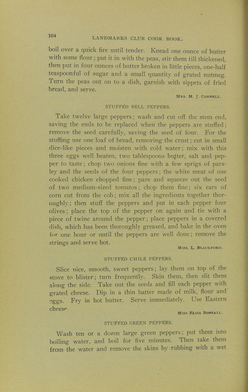 LANDMARKS CLUB COOK BOOK. boil over a quick fire until tender. Knead one ounce of butter with some flour; put it in with the peas, stir them till thickened, then put in four ounces of butter broken in little pieces, one-half teaspoonful of sugar and a small quantity of grated nutmeg. 1 urn the peas out on to a dish, garnish with sippets of fried bread, and serve. Mrs. M. J. Connell. STUBBED bell peppers. Take twelve large peppers; wash and cut off the stem end, saving the ends to be replaced when the peppers are stuffed; remove the seed carefully, saving the seed of four. For the stuffing use one loaf of bread, removing the crust; cut in small dice-like pieces and moisten with cold water; mix with this three eggs well beaten, two tablespoons bujtter, salt and pep- per to taste; chop two onions fine with a few sprigs of pars- ley and the seeds of the four peppers; the white meat of one cooked chicken chopped fine; pare and squeeze out the seed of two medium-sized tomatos; chop them fine; six ears of corn cut from the cob; mix all the ingredients together thor- oughly; then stuff the peppers and put in each pepper four olives; place the top of the pepper on again and tie with a piece of twine around the pepper; place peppers in a covered dish, which has been thoroughly greased, and hake in the oven for one hour or until the peppers are well done; remove the strings and serve hot. Miss. L- Blackford. STUBBED CHILE PEPPERS. Slice nice, smooth, sweet peppers; lay them on top of the stove to blister; turn frequently. Skin them, then slit them along the side. Take out the seeds and fill each pepper with grated cheese. Dip in a thin hatter made of milk, flour and eggs. Fry in hot butter. Serve immediately. Use Eastern cheese Miss Elisa Bonsall. STUBBED GREEN PEPPERS. Wash ten or a dozen large green peppers; put them into boiling water, and boil for five minutes. Then take them from the water and remove the skins by rubbing with a wet